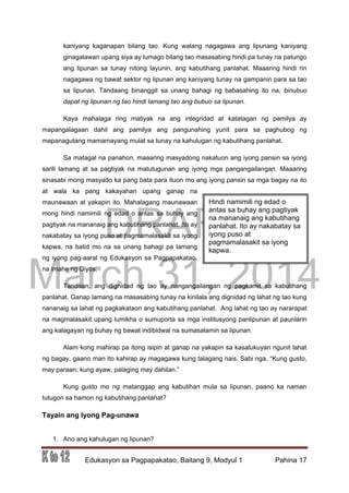 DRAFT
March 31, 2014
Edukasyon sa Pagpapakatao, Baitang 9, Modyul 1 Pahina 17
kaniyang kaganapan bilang tao. Kung walang nagagawa ang lipunang kaniyang
ginagalawan upang siya ay lumago bilang tao masasabing hindi pa tunay na patungo
ang lipunan sa tunay nitong layunin, ang kabutihang panlahat. Maaaring hindi rin
nagagawa ng bawat sektor ng lipunan ang kaniyang tunay na gampanin para sa tao
sa lipunan. Tandaang binanggit sa unang bahagi ng babasahing ito na, binubuo
dapat ng lipunan ng tao hindi lamang tao ang bubuo sa lipunan.
Kaya mahalaga ring matiyak na ang integridad at katatagan ng pamilya ay
mapangalagaan dahil ang pamilya ang pangunahing yunit para sa paghubog ng
mapanagutang mamamayang mulat sa tunay na kahulugan ng kabutihang panlahat.
Sa matagal na panahon, maaaring masyadong nakatuon ang iyong pansin sa iyong
sarili lamang at sa pagtiyak na matutugunan ang iyong mga pangangailangan. Maaaring
sinasabi mong masyado ka pang bata para ituon mo ang iyong pansin sa mga bagay na ito
at wala ka pang kakayahan upang ganap na
maunawaan at yakapin ito. Mahalagang maunawaan
mong hindi namimili ng edad o antas sa buhay ang
pagtiyak na mananaig ang kabutihang panlahat. Ito ay
nakabatay sa iyong puso at pagmamalasakit sa iyong
kapwa, na batid mo na sa unang bahagi pa lamang
ng iyong pag-aaral ng Edukasyon sa Pagpapakatao,
na imahe ng Diyos.
Tandaan, ang dignidad ng tao ay nangangailangan ng pagkamit sa kabutihang
panlahat. Ganap lamang na masasabing tunay na kinilala ang dignidad ng lahat ng tao kung
nananaig sa lahat ng pagkakataon ang kabutihang panlahat. Ang lahat ng tao ay nararapat
na magmalasakit upang lumikha o sumuporta sa mga institusyong panlipunan at paunlarin
ang kalagayan ng buhay ng bawat indibidwal na sumasalamin sa lipunan.
Alam kong mahirap pa itong isipin at ganap na yakapin sa kasalukuyan ngunit lahat
ng bagay, gaano man ito kahirap ay magagawa kung talagang nais. Sabi nga, “Kung gusto,
may paraan; kung ayaw, palaging may dahilan.”
Kung gusto mo ng matanggap ang kabutihan mula sa lipunan, paano ka naman
tutugon sa hamon ng kabutihang panlahat?
Tayain ang Iyong Pag-unawa
1. Ano ang kahulugan ng lipunan?
Hindi namimili ng edad o
antas sa buhay ang pagtiyak
na mananaig ang kabutihang
panlahat. Ito ay nakabatay sa
iyong puso at
pagmamalasakit sa iyong
kapwa.
 