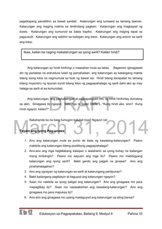 DRAFT
March 31, 2014
Edukasyon sa Pagpapakatao, Baitang 9, Modyul 9 Pahina 10
pagsikapang panatilihin sa bawat sandali. Katarungan ang tumawid sa tamang tawiran.
Katarungan ang maging malinis sa itinitindang pagkain. Katarungan ang magbayad ng
buwis. Katarungan ang sumunod sa batas trapiko. Katarungan ang maging tapat sa
pagsusulit. Katarungan ang sabihin sa kaibigan ang totoo. Katarungan ang aminin sa sarili
ang totoo.
Ang katarungan ay hindi hinihingi o inaasahan mula sa labas. Bagaman iginagawad
din ng panlabas na estruktura tulad ng pamahalaan, ang katarungan ay kailangang makita
bilang isang kilos na nagmumula sa loob ng bawat isa. Hindi bilang karapatan ko lamang
bilang miyembro ng lipunan kundi bilang kilos ng pagpapahalaga ng sarili dahil ako ay may
halaga sa sarili at sa komunidad.
Ang katarungan, ang paghahangad at pagpapatupad nito, ay hindi hinihintay dumating
sa akin. Ginagawa ito ngayon. Sabi nga ni Sister Stella L, "Kung hindi ako, sino? Kung
hindi ngayon, kailan?"
Nakahanda ka na bang tumugon katulad niya? Ngayon na!
Tayain ang Iyong Pag-unawa
1. Ano ang katarungan mula sa punto de bista ng kawalang-katarungan? Paano
makikita ang katarungan bilang positibong pagpapahalaga?
2. Ano-ano ang mga naglalabang kaisipan o alalahanin sa iyong buhay na kailangan
mong timbangin? Paano mo aayusin ang mga ito? Paano mo mabibigyang
katarungan ang iyong sarili? Bakit ganito ang pagpili na ginawa? Ano ang
pinahahalagahan?
3. Ano ang ugnayan ng katarungan sa sarili at katarungang panlipunan?
4. Bakit kailangang pagtibayin at itaguyod ang katarungan ngayon?
5. Saan mo nakikita sa iyong paligid ang katarungan? Ano ang ginagawa mo para
mapagtibay ito? Saan mo nasasaksihan ang kawalang-katarungan? Ano ang
ginagawa mo para mapuksa ito?
6. Ano-ano ang ginagawa mo upang maitaguyod ang katarungan sa ating bansa?
Ikaw, kailan ka naging makatarungan sa iyong sarili? Kailan hindi?
 