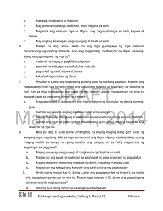 DRAFT
March 31, 2014
Edukasyon sa Pagpapakatao, Baitang 9, Modyul 10 Pahina 4
a. Masipag, madiskarte at matalino
b. May pananampalataya, malikhain, may disiplina sa sarili
c. Maganda ang relasyon niya sa Diyos, may pagpapahalaga sa sarili, kapwa at
bansa
d. May angking kasipagan, pagpupunyagi at tiwala sa sarili
6. Malapit na ang pasko, abala na ang mga gumagawa ng mga palamuti
dekorasyong siguradong mabenta. Ano ang magandang motibasyon na dapat isaalang-
alang nang gumagawa ng mga ito?
a. materyal na bagay at pagkilala ng lipunan
b. personal na kaligayan na makukuha mula dito
c. pag-unlad ng sarili, kapwa at bansa
d. kaloob at kagustuhan ng Diyos
7. Pinalitan ni Lesie ang nagretirong punong-guro ng kanilang paaralan. Marami ang
nagsasabing hindi niya kayang higitan ang kabutihang nagawa at tagumpay na narating ng
huli. Alin sa mga sumusunod ang dapat niyang linangin upang mapatunayan na siya ay
karapat-dapat sa posisyong ibinigay sa kanya?
a. Magpakumbaba at ipagpatuloy ang mga programang nasimulan ng dating punong-
guro
b. Gamitin ang ganda, angking karisma, talino at kasipagan
c. Maging masipag, masigasig at malikhain sa pagsasabuhay nang kanyang trabaho
d. Sundin ang payo at gusto ng mga matatandang guro upang maging maganda ang
relasyon ng mga ito
8. Bata pa lang si Juan Daniel pinangarap na niyang maging isang guro tulad ng
kanyang mga magulang. Alin sa mga sumusunod ang dapat niyang isaalang-alang upang
maging madali sa kanya na upang maabot ang pangrap at sa huli’y magkaroon ng
kagalingan sa paggawa?
a. Maging masipag, magpunyagi at magkaroon ng disiplina sa sarili
b. Magkaroon ng sapat na kaalaman sa paghawak ng pera at paraan ng paggastos
c. Maging matalino, marunong magdala ng damit, magaling makipag-usap
d. Magkaroon ng kakayahang kontrolin ang sarili sa lahat ng pagkakataon
9. Hindi naging madali kay G. Sandy Javier ang pagpapaunlad ng Andok’s, sa kabila
nito napagtagumpayan pa rin niya ito. Paano kaya tinignan ni G. Javier ang pagkabigong
dinanas kaya ito nagtagumpay?
a. Itinuring niya itong hamon na kailangang malampasan
 