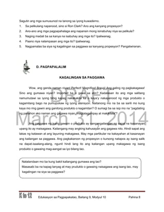 DRAFT
March 31, 2014
Edukasyon sa Pagpapakatao, Baitang 9, Modyul 10 Pahina 8
Sagutin ang mga sumusunod na tanong sa iyong kuwaderno.
1. Sa pelikulang napanood, sino si Ron Clark? Ano ang kanyang propesyon?
2. Ano-ano ang mga pagpapahalaga ang napansin mong isinabuhay niya sa pelikula?
3. Naging madali ba sa kanya na isabuhay ang mga ito? Ipaliwanag.
4. Paano niya nalampasan ang mga ito? Ipaliwanag.
5. Nagpamalas ba siya ng kagalingan sa paggawa sa kanyang propesyon? Pangatwiranan.
D. PAGPAPALALIM
KAGALINGAN SA PAGGAWA
Wow, ang ganda naman niyan! Perfect! Magnifico! Bravo! Ang galing ng pagkakagawa!
Sino ang gumawa niyan? Imported ba o gawa sa atin? Kadalasan ito ang mga salitang
namumutawi sa iyong bibig kapag nakakakita ka o kaya’y nakapanood ng mga produkto o
kagamitang bago na pumupukaw ng iyong atensyon. Naitanong mo na ba sa sarili mo kung
kaya mo ring gawin ang ganitong produkto o kagamitan? O sumagi ba sa isip mo na “pagdating
ng panahon ako naman ang gagawa niyan, magtatagumpay at makikilala”?
Ang paggawa ng isang gawain o produkto ay nangangailangan ng sapat na kasanayan
upang ito ay maisagawa. Kailangang may angking kahusayan ang gagawa nito. Hindi sapat ang
lakas ng katawan at ang layuning makagawa. May mga partikular na kakayahan at kasanayan
ang kailangan sa paggawa. Ang pagkakaroon ng propesyon o kursong natapos ay isang salik
na dapat-isaalang-alang, ngunit hindi lang ito ang kailangan upang makagawa ng isang
produkto o gawaing mag-aangat sa iyo bilang tao.
Natatandaan mo ba kung bakit kailangang gumawa ang tao?
Masasabi ba na kapag tanyag at may prudukto o gawaing naisagawa ang isang tao, may
kagalingan na siya sa paggawa?
 