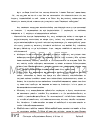DRAFT
March 31, 2014
Edukasyon sa Pagpapakatao, Baitang 9, Modyul 10 Pahina 9
Ayon kay Pope John Paul II sa kanyang isinulat na “Laborem Exercens” noong taong
1981, ang paggawa ay mabuti sa tao, dahil sa pamamagitan nito naisasakatuparan nito ang
kanyang responsibilidad sa sarili, kapwa at sa Diyos. Ang kagustuhang maisabuhay ang
layuning ito ang nagtutulak sa kanya upang magkaroon nang “Kagalingan sa Paggawa”.
Ang kagalingan sa paggawa ay naisasabuhay kung tataglayin mo ang mga sumusunod
na katangian: (1) nagsasabuhay ng mga pagpapahalaga, (2) pagtataglay ng positibong
kakayahan, at (3) nagpupuri at nagpapasalamat sa Diyos.
1. Nagsasabuhay ng mga Pagpapahalaga. Ang isang matagumpay na tao ay may tiyak na
pagpapahalagang humuhubog sa kaniya upang harapin ang anomang pagsubok na
pagdaraanan sa pagkamit ng mithiin. Ang mga pagpapahalagang ito ang nagsisilbing gabay
niya upang gumawa ng kakaibang produkto o serbisyo na may kalidad. Ang produktong
kanyang lilikhain ay bunga ng kasipagan, tiyaga, pagiging malikhain at pagkakaroon ng
disiplina sa sarili.
a. Kasipagan. Ito ay tumutukoy sa pagsisikap na gawin o tapusin ang isang gawain nang
walang pagmamadali at buong pagpapaubaya. Ang produkto o gawaing likha ng isang
taong masipag ay bunga ng kahusayan at buong pagmamahal na ginagawa. Dahil dito
ang nagiging resulta ng kanyang pagsasagawa ng gawain ay maayos, kahanga-hanga
at kapuri-puri. May kagalingan ang produkto o gawain o ang paggawa sa kabuuan kung
ito ay bunga ng pagpapamahal at pagkagustong gawin ito ng buong husay.
b. Tiyaga. Ito ay ang pagpapatuloy sa paggawa sa kabila ng mga hadlang sa kanyang
paligid. Isinasantabi ng taong may tiyaga ang mga kaisipang makahahadlang sa
paggawa ng isang produkto o gawain gaya: pagrereklamo, pagkukumpara ng gawain sa
likha ng iba at pag-iisip ng mga kadahilanan upang hindi isagawa ang gawain. Ang likha
ng taong may kagalingan sa paggawa ay bunga ng inspirasyon, turo at gabay na
kanyang nakukukuha sa ibang tao.
c. Masigasig. Ito ay ang pagkakaroon ng kasiyahan, pagkagusto at siglang nararamdaman
sa paggawa ng gawain o produkto. Ang atensyon o oras niya ay nakatuon lamang sa
produkto o gawaing kanyang lilikhain. Sa pamamagitan nito madali siyang nakatatapos
ng produkto at gawain nang hindi nakararamdam nang anomang pagod o pagkabagot.
Ang damdaming di nakararamdam ng pagod at pagkabagot sa anomang gawain ay
resulta ng kagalingan sa paggawa.
d. Malikhain. Ang produkto o gawaing lilikhain ay hindi bunga nang panggagaya ito ay likha
ng mayamang pag-iisip. Orihihinal at bago ang produkto, bunga ito nang ideyang
 