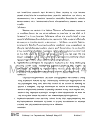 DRAFT
March 31, 2014
Edukasyon sa Pagpapakatao, Baitang 9, Modyul 10 Pahina 11
mga istratehiyang gagamitin ayon konseptong binuo, pagtukoy ng mga hakbang
gagawin at paghahanda ng mga kagamitang gagamitin, pagkilala sa mga tutulong sa
pagsasagawa ng kilos at pagtatakda ng panahon ng pagkilos. Sa yugtong ito, matututo
kang gumawa ng plano, hakbang maging handa at organisado ang gagawing gawain o
proyekto.
Halimbawa:
Naatasan ang pangkat mo sa klase sa Edukasyon sa Pagpapakatao na gumawa
ng proyektong tutugon sa mga pangangailangan ng mga bata na may edad na 5
hanggang 9 sa inyong barangay. Kailangang malinaw ang tunguhin (goal) at mga
inaasahang kalalabasan (expected outcomes) ng proyekto. Ito ba ay upang buklurin sila
sa paggawa ng mabuting gawain sa pamayanan – halimbawa, ang proper hygiene,
tamang asal o Catechism? Ang mga inaasahang kalalabasan ba ay ang pagbawas ng
bilang ng mga kabataang gumagala sa kalye sa gabi? Kapag malinaw na ang tunguhin
at mga inaasahang kalalabasan, magsagawa ng tanung-tanong (unobtrusive interview)
sa ilang bata tungkol sa kanilang mga pangangailangan. Ang mga sagot nila ang
batayan ng paggawa ng mas organisadong talatanungan (questionnaire) bilang batayan
ng gagawing proyekto na tutugon sa kanilang mga pangangailangan.
b. Pagkatuto Habang Ginagawa. Ito ang yugto na magtuturo ng iba’t ibang istratehiyang
maaaring gamitin upang mapadali ang pagsasakatuparan ng mga tunguhin sa
pamamagitan ng pagtatala ng mga konkretong hakbang upang maisagawa ang
proyektong napili at mga posibleng kakaharaping problema at posibleng solusyon.
Halimbawa:
Sa ginagawang proyekto sa Edukasyon sa Pagpapakatao na nailahad sa unang
bilang. Pagkatapos makuha ang mga kinakailangang impormasyon magiging madali na
ang pagsasagawa nang plano dahil may basehan na sa susunod na hakbang na
gagawin o isasagawa. Ang mga impormasyon na nakuha ay makatutulong upang
maiwasan ang anomang problema na pwedeng kaharapin at kung sakali mayroon man,
madali na ang paglalapat ng solusyon sa mga ito dahil napaghandaan na. Alam na
kung sinong tao o opisyal ang lalapitan para makatulong sa gagawing proyekto.
c. Pagkatuto Pagkatapos Gawin ang Isang Gawain. Ito ang yugto ng pagtataya kung ano
ang naging resulta o kinalabasan ng gawain. Sa yugtong ito malalaman mo ang mga
posibleng kilos, pagpapasya na dapat baguhin at panatilihin.
Halimbawa:
 