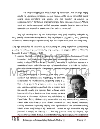 DRAFT
March 31, 2014
Edukasyon sa Pagpapakatao, Baitang 9, Modyul 10 Pahina 12
Sa isinagawang proyekto magkakaroon ng ebalwasyon. Ano ang mga naging
resulta ng programang isinagawa, ano ang naging epekto nito sa komunidad, gaano
naging kapaki-pakinabang ang gawain, ang mga tunguhin ng proyekto ay
naisakatuparan ba? Ilan lamang ang mga tanong na ito na kailangang masagot. At kung
sakali ang resulta nang gawain ay hindi kaaya-aya gagawing basehan ang mga ito sa
pagpaplano sa susunod na gawain upang lalo pa itong mapaunlad.
Ang mga hakbang na ito ay susi sa kaganapan nang iyong tunguhing makagawa ng
isang gawaing di matatawaran ang kalidad. Ang kagalingan sa paggawa ng isang gawain ay
ayon sa kung paano isinagawa ng maayos ang mga hakbang na dapat gawin o isaalang-alang.
Ang mga sumusunod na kakayahan ay makatutulong din upang magkaroon ng matalinong
pag-iisip na kailangan upang maisabuhay ang kagalingan sa paggawa (“How to Think like
Leonardo da Vinci” ni Michael J. Gelb):
1. Mausisa (Curiosita). Ang taong mausisa ay maraming tanong na hinahanapan niya ng
kasagutan. Hindi siya kuntento sa simpleng sagot o mababaw na kahulugan na kanyang
narinig o nabasa. Dahil sa kanyang masidhing pagkahilig sa pagbabasa, pag-aaral at
pag-eeksperimento, nakadidiskubre siya ng bagong kaalaman o produkto na magiging
isang malaking konstribusyon sa kaalaman o nakapagpapaunlad ng kalidad ng buhay.
Halimbawa:
Sa pamamasyal ni Johnlu Koa sa ibang bansa,
napansin niya na kakaiba ang mga tinapay na ibinebenta
sa restaurant na pinuntahan nila. Nagtanong-tanong si G.
Koa sa kung paano ito ginagawa, ano-ano ang sangkap
nito, paano ang paraan ng pagluluto nito at marami pang
iba. Ang ideyang ito ang nagbigay daan sa kanya upang
buoin sa isip niya na dadalhin niya ito sa bansang kanyang
kinagisnan at dito na nga nagsimula ang pagkakatatag ng
Frenchbaker. Taong 1989 ng unang buksan ni G. Koa ang kauna-unahang sangay ng
French Baker at ito ay sa SM North Edsa na kung saan iba’t ibang klase ng tinapay ang
kanilang ibinebenta sa presyong kaya ng lahat. Ng sumunod na taon pinalawak niya ang
French Baker bilang isang uri ng “restaurant”, kasama sa mga inihahanda ang mga
produkto at tinapay na sadyang si G. Koa ang gumawa, umisip ng sangkap, mga
imported na kape, tsaa at iba pa. Sa kalidad at serbisyung ibinibigay ng French Baker sa
 