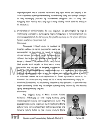 DRAFT
March 31, 2014
Edukasyon sa Pagpapakatao, Baitang 9, Modyul 10 Pahina 13
mga tagatangkilik nito at sa bansa nakuha nito ang Agora Award for Company of the
Year na iginawad ng Philippine Marketing Association ng taong 2004 at napili bilang isa
sa may natatanging produkto ng “Superbrands Philippines para sa taong 2003
hanggang 2004, Patunay ito na ang layo na nang narating French Baker na itinatag ni
G. Johnlu Koa.
2. Demonstrasyon (Dimostrazione). Ito ang pagkatuto sa pamamagitan ng mga di
malilimutang karanasan sa buhay upang maging matagumpay at maiwasang maulit ang
anomang pagkakamali. Sa karanasang ito natututo ang isang tao na tumayo at muling
harapin ang hamon na gumawa muli.
Halimbawa:
Pinangarap ni Sandy Javier na magtayo ng
tindahan ng litson ng manok. Inumpisahan niya ito sa
pamamagitan ng ilang piraso ng manok na inutang
niya sa kaibigan ng kanyang nanay. Sa unang subok
ni Sandy iilan lamang ang nabenta sa mga manok na
kanyang inihanda. Pinag-aralan niya ito nang mabuti
hindi sumuko kundi nagsilbi pa itong hamon upang
pag-aralan ang negosyo na kanyang inumpisahan
taong 1985 ng gantimpalahan ang pagod at sakripisyo ni G. Javier nang mag-umpisang
dumugin ang kanyang tindahan ng mga tao dahil sa tinda nitong litson manok at liempo.
At mula noon nakilala na ito at nagsimula na ito lumaki ng lumaki at buksan ito “for
franchise”. Sa kasalukuyan may mahigit sa 300 at patuloy na dumaraming sangay ito.
3. Pandama (Sansazione). Ito ang tamang paggamit ng mga pandama, sa pamamaraang
kapaki-pakinabang sa tao. Ang kakulangan ng bahagi nang katawan ay hindi hadlang
upang isakatuparan ang tunguhin.
Halimbawa:
Ang pagiging bulag ni Maria Gennett Roselle
Rodriguez Ambubuyog ay hindi naging hadlang upang
maisakatuparan niya ang kanyang pangarap sa buhay. Ang
pagpapamalas niya ng kagalingan ay di matatawaran bilang
patunay nang kanyang kagalingan iba’t-ibang parangal ang
kanyang nakuha bukod sa lagi siyang kinukuha bilang
 