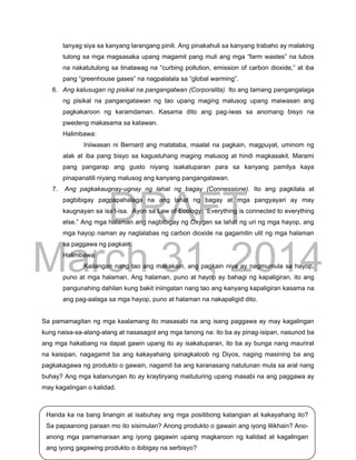DRAFT
March 31, 2014
Edukasyon sa Pagpapakatao, Baitang 9, Modyul 10 Pahina 15
Handa ka na bang linangin at isabuhay ang mga positibong katangian at kakayahang ito?
Sa papaanong paraan mo ito sisimulan? Anong produkto o gawain ang iyong lilikhain? Ano-
anong mga pamamaraan ang iyong gagawin upang magkaroon ng kalidad at kagalingan
ang iyong gagawing produkto o ibibigay na serbisyo?
tanyag siya sa kanyang larangang pinili. Ang pinakahuli sa kanyang trabaho ay malaking
tulong sa mga magsasaka upang magamit pang muli ang mga “farm wastes” na lubos
na nakatutulong sa tinatawag na “curbing pollution, emission of carbon dioxide,” at iba
pang “greenhouse gases” na nagpalalala sa “global warming”.
6. Ang kalusugan ng pisikal na pangangatwan (Corporalita). Ito ang tamang pangangalaga
ng pisikal na pangangatawan ng tao upang maging malusog upang maiwasan ang
pagkakaroon ng karamdaman. Kasama dito ang pag-iwas sa anomang bisyo na
pwedeng makasama sa katawan.
Halimbawa:
Iniiwasan ni Bernard ang matataba, maalat na pagkain, magpuyat, uminom ng
alak at iba pang bisyo sa kagustuhang maging malusog at hindi magkasakit. Marami
pang pangarap ang gusto niyang isakatuparan para sa kanyang pamilya kaya
pinapanatili niyang malusog ang kanyang pangangatawan.
7. Ang pagkakaugnay-ugnay ng lahat ng bagay (Connessione). Ito ang pagkilala at
pagbibigay pagpapahalaga na ang lahat ng bagay at mga pangyayari ay may
kaugnayan sa isa’t-isa. Ayon sa Law of Ecology: “Everything is connected to everything
else.” Ang mga halaman ang nagbibigay ng Oxygen sa lahat ng uri ng mga hayop, ang
mga hayop naman ay naglalabas ng carbon dioxide na gagamitin ulit ng mga halaman
sa paggawa ng pagkain.
Halimbawa:
Kailangan nang tao ang makakain, ang pagkain niya ay nagmumula sa hayop,
puno at mga halaman. Ang halaman, puno at hayop ay bahagi ng kapaligiran, ito ang
pangunahing dahilan kung bakit iniingatan nang tao ang kanyang kapaligiran kasama na
ang pag-aalaga sa mga hayop, puno at halaman na nakapaligid dito.
Sa pamamagitan ng mga kaalamang ito masasabi na ang isang paggawa ay may kagalingan
kung naisa-sa-alang-alang at nasasagot ang mga tanong na: ito ba ay pinag-isipan, nasunod ba
ang mga hakabang na dapat gawin upang ito ay isakatuparan, ito ba ay bunga nang maurirat
na kaisipan, nagagamit ba ang kakayahang ipinagkaloob ng Diyos, naging masining ba ang
pagkakagawa ng produkto o gawain, nagamit ba ang karanasang natutunan mula sa aral nang
buhay? Ang mga katanungan ito ay kraytiryang maituturing upang masabi na ang paggawa ay
may kagalingan o kalidad.
 