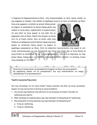 DRAFT
March 31, 2014
Edukasyon sa Pagpapakatao, Baitang 9, Modyul 10 Pahina 16
Itinuturing mo bang paraan ng pasasalamat at pagpuri sa Diyos ang iyong gawain?
Sa papaanong paraan mo ito isinasabuhay? Ano ang nararamdaman mo kapag
naisasabuhay mo ang kaisipang ito?
3. Nagpupuri at Nagpapasalamat sa Diyos. Ang pinakamahalaga sa lahat upang masabi na
ang paggawa ay kakaiba, may kalidad at kagalingan kung ito ay ayon sa kalooban ng Diyos.
Kung ang paggawa o produkto ay ginawa bilang paraan
ng pagpuri at pasasalamat sa Kanya. Kapag ganito ang
natatak sa iyong isipan, pagbubutihan at paghuhusayan
mo ang lahat ng iyong gawain at ang balik nito ay
pagpapala mula sa Diyos. Ganito ang nangyari sa buhay
nina Vic at Avelyn Garcia. Ayon sa kanila, wala nang
hihigit pa sa kaligayang mararamdaman kapag ang iyong
gawain ay isinabuhay bilang paraan ng pagpuri at
pagbibigay pasasalamat sa Diyos. Hindi mo kailanman mararamdaman ang pagod at unti-
unting masusumpungan mo ang damdaming para kang nasa langit, lalo na kung bahagi ng
iyong kinikita ay ibinabahagi mo sa mga nangangailangan. Ang susi sa tagumpay ng mag-
asawa bilang matagumpay na “Career Coach at Motivational Speaker” na kanilang minsan
nang naibahagi sa 700 Club.
Tayahin ang Iyong Pag-unawa
Ano ang naunawaan mo sa iyong binasa? Upang masubok ang lalim ng iyong naunawaan,
sagutin mo ang sumusunod na tanong sa iyong kuwaderno:
1. Anu-anong mga kaalaman ang nahinuha mo sa sanaysay na binasa? Isa-isahin at
ipaliwanag ang mga ito.
2. Bakit mahalaga na isaalang-alang mga mga katangian at kakayahang ito? Ipaliwanag.
3. May kakayahan ka bang isabuhay ang mga katangian at kakayahang ito?
a. Kung oo, ipaliwanag.
b. Kung oo, Ipaliwanag.
 