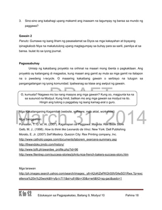 DRAFT
March 31, 2014
Edukasyon sa Pagpapakatao, Baitang 9, Modyul 10 Pahina 18
O, kumusta? Nagawa mo ba nang maayos ang mga gawain? Kung oo, magpunta ka na
sa susunod na Modyul. Kung hindi, balikan mo ang mga gawain sa modyul na ito.
Hingin ang tulong o paggabay ng isang kamag-aral o guro.
3. Sino-sino ang kabahagi upang makamit ang inaasam na tagumpay ng bansa sa mundo ng
paggawa?
Gawain 2
Panuto: Gumawa ng isang liham ng pasasalamat sa Diyos sa mga kakayahan at biyayang
ipinagkaloob Niya na makatutulong upang magtagumpay sa buhay para sa sarili, pamilya at sa
bansa. Isulat ito sa iyong journal.
Pagsasabuhay
Umisip ng kakaibang proyekto na orihinal na maaari mong ibenta o pagkakitaan. Ang
proyekto ay kailangang di magastos, kung maaari ang gamit ay mula sa mga gamit na itatapon
na o pwedeng i-recycle. O maaaring kakaibang gawain o serbisyo na tutugon sa
pangangailangan ng iyong komunidad. Ipaliwanag sa klase ang awtput ng gawain.
Mga Kakailanganing Kagamitan (website, software, mga aklat, worksheet)
Mga Sanggunian:
Punsalan, T. G. et. Al. (2007). Kaganapan sa Paggawa. Maynila: Rex Book Store
Gelb, M. J.. (1998). How to think like Leonardo da Vinci. New York: Dell Publishing
Morato, E. Jr. (2007) Self Mastery. Quezon City: Rex Printing company, Inc.
http://www.catholic-pages.com/documents/laborem_exercens-summary.asp
http://theandoks.jimdo.com/history/
http://www.tofil.ph/awardee_profile.php?id=96
http://www.filentrep.com/success-stories/johnlu-koa-french-bakers-success-story.htm
Mga larawan
http://ph.images.search.yahoo.com/search/images;_ylt=A2oKiZePKGhS9V0AeSO1Rwx.?p=exc
ellence%20in%20work&fr=yfp-t-711&ei=utf-8&n=30&x=wrt&fr2=sg-gac&sado=1
 