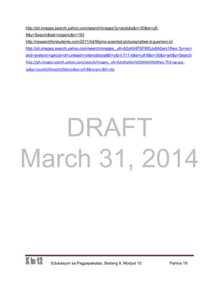 DRAFT
March 31, 2014
Edukasyon sa Pagpapakatao, Baitang 9, Modyul 10 Pahina 19
http://ph.images.search.yahoo.com/search/images?p=andoks&n=30&ei=utf-
8&y=Search&tab=organic&ri=193
http://researchforstudents.com/2011/04/filipino-scientist-pictures/rafael-d-guerrero-iii/
http://ph.images.search.yahoo.com/search/images;_ylt=A2oKiHPSPIRSJx8A0am1Rwx.?p=vic+
and+avelynn+garcia+of+unleash+international&fr=yfp-t-711-s&ei=utf-8&n=30&x=wrt&y=Search
http://ph.images.search.yahoo.com/search/images;_ylt=A2oKiaAkxYxSOXAAV9G0Rwx.?fr2=sg-gac-
sy&p=ryzza%20mae%20dizon&ei=utf-8&iscqry=&fr=sfp
 