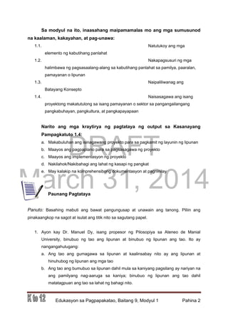 DRAFT
March 31, 2014
Edukasyon sa Pagpapakatao, Baitang 9, Modyul 1 Pahina 2
Sa modyul na ito, inaasahang maipamamalas mo ang mga sumusunod
na kaalaman, kakayahan, at pag-unawa:
1.1. Natutukoy ang mga
elemento ng kabutihang panlahat
1.2. Nakapagsusuri ng mga
halimbawa ng pagsasaalang-alang sa kabutihang panlahat sa pamilya, paaralan,
pamayanan o lipunan
1.3. Naipaliliwanag ang
Batayang Konsepto
1.4. Naisasagawa ang isang
proyektong makatutulong sa isang pamayanan o sektor sa pangangailangang
pangkabuhayan, pangkultura, at pangkapayapaan
Narito ang mga kraytirya ng pagtataya ng output sa Kasanayang
Pampagkatuto 1.4:
a. Makabuluhan ang isinagawang proyekto para sa pagkamit ng layunin ng lipunan
b. Maayos ang pagpaplano para sa pagsasagawa ng proyekto
c. Maayos ang implementasyon ng proyekto
d. Nakilahok/Nakibahagi ang lahat ng kasapi ng pangkat
e. May kalakip na komprehensibong dokumentasyon at pagninilay
Paunang Pagtataya
Panuto: Basahing mabuti ang bawat pangungusap at unawain ang tanong. Piliin ang
pinakaangkop na sagot at isulat ang titik nito sa sagutang papel.
1. Ayon kay Dr. Manuel Dy, isang propesor ng Pilosopiya sa Ateneo de Manial
University, binubuo ng tao ang lipunan at binubuo ng lipunan ang tao. Ito ay
nangangahulugang:
a. Ang tao ang gumagawa sa lipunan at kaalinsabay nito ay ang lipunan at
hinuhubog ng lipunan ang mga tao
b. Ang tao ang bumubuo sa lipunan dahil mula sa kaniyang pagsilang ay nariyan na
ang pamilyang nag-aaruga sa kaniya; binubuo ng lipunan ang tao dahil
matatagpuan ang tao sa lahat ng bahagi nito.
 