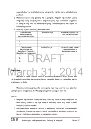 DRAFT
March 31, 2014
Edukasyon sa Pagpapakatao, Baitang 9, Modyul 1 Pahina 20
napangibabaw mo ang kabutihan ng iyong sarili o ng iilan kaysa sa kabutihang
panlahat.
2. Maaaring isagawa ang gawaing ito sa pangkat. Maglaan ng panahon upang
mag-usap bilang pangkat para sa pagbabahagi ng mga karanasan. Magpasya
sa pangkat kung sino ang nakapagbahagi ng karanasang tunay na tutugon sa
hinihingi ng gawain.
3. Ilista ang mga ito gamit ang pormat sa ibaba.
Pagkakataong
Nangibabaw ang
Kabutihang Panlahat
Naging Bunga Paraan kung paano ito
mas mapagyayaman
1.
2.
3.
Pagkakataong
Nangibabaw ang
Kabutihang Pansarili o
Kabutihan ng Nakararami
Naging Bunga Nararapat gawin upang
mas mapanaig ang
kabutihang panlahat
1.
2.
3.
Pagninilay
Nakakita ka na ba ng isang quilt? Ito ay pinagsama-samang piraso ng mga tela
na pinagdugtong-dugtong sa pamamagitan ng pagtatahi. Maaaring makatulong sa iyo
ang larawan sa ibaba:
Maaaring makipag-ugnayan ka sa iba pang mga mag-aaral na nasa paaralan
upang isagawa ang gawaing ito. Makipag-ugnayan sa iyong guro para rito.
Panuto:
1. Maglaan ng panahon upang makapag-usap ang lahat ng mga mag-aaral sa
klase upang makabuo ng mga pangkat. Maaaring hatiin ang klase sa tatlo
hanggang apat na pangkat.
2. Ang bawat isang kasapi ng pangkat ay kailangang magbahagi ng mahalagang
sangkap na kinakailangan upang matiyak na makakamit ang tunay na layunin ng
lipunan - halimbawa, paggalang sa karapatang pantao.
 
