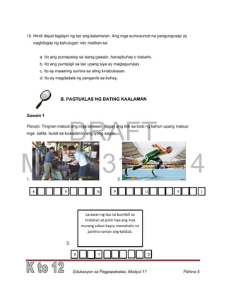 DRAFT
March 31, 2014
Edukasyon sa Pagpapakatao, Modyul 11 Pahina 5
10. Hindi dapat taglayin ng tao ang katamaran. Ang mga sumusunod na pangungusap ay
nagbibigay ng kahulugan nito maliban sa:
a. Ito ang pumapatay sa isang gawain, hanapbuhay o trabaho.
b. Ito ang pumipigil sa tao upang siya ay magtagumpay.
c. ito ay maaaring sumira sa ating kinabukasan.
d. Ito ay magdadala ng panganib sa buhay.
B. PAGTUKLAS NG DATING KAALAMAN
Gawain 1
Panuto: Tingnan mabuti ang mga larawan. Ilagay ang titik sa loob ng kahon upang mabuo
mga salita. Isulat sa kuwaderno ang iyong sagot.
1. 2.
3.
K P N P U Y I
Larawan ng tao na bumibili sa
tindahan at pinili niya ang mas
murang sabon kaysa mamahalin na
pareho naman ang kalidad.
P T D
 