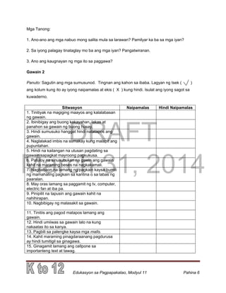 DRAFT
March 31, 2014
Edukasyon sa Pagpapakatao, Modyul 11 Pahina 6
Mga Tanong:
1. Ano-ano ang mga nabuo mong salita mula sa larawan? Pamilyar ka ba sa mga iyan?
2. Sa iyong palagay tinataglay mo ba ang mga iyan? Pangatwiranan.
3. Ano ang kaugnayan ng mga ito sa paggawa?
Gawain 2
Panuto: Sagutin ang mga sumusunod. Tingnan ang kahon sa ibaba. Lagyan ng tsek ( )
ang kolum kung ito ay iyong naipamalas at ekis ( X ) kung hindi. Isulat ang iyong sagot sa
kuwaderno.
Sitwasyon Naipamalas Hindi Naipamalas
1. Tinitiyak na magiging maayos ang kalalabasan
ng gawain.
2. Ibinibigay ang buong kakayahan, lakas at
panahon sa gawain ng buong husay.
3. Hindi sumusuko hanggat hindi natatapos ang
gawain.
4. Naglalakad imbis na sumakay kung malapit ang
pupuntahan.
5. Hindi na kailangan na utusan pagdating sa
gawain sapagkat mayroong pagkukusa.
6. Patuloy na sinusubukan na gawin ang gawain
kahit na maraming beses na nagkakamali.
7. Nagbabaon na lamang ng pagkain kaysa bumili
ng mamahaling pagkain sa kantina o sa labas ng
paaralan.
8. May oras lamang sa paggamit ng tv, computer,
electric fan at iba pa.
9. Pinipilit na tapusin ang gawain kahit na
nahihirapan.
10. Nagbibigay ng malasakit sa gawain.
11. Tinitiis ang pagod matapos lamang ang
gawain.
12. Hindi umiiwas sa gawain lalo na kung
nakaatas ito sa kanya.
13. Pagbili sa palengke kaysa mga malls.
14. Kahit maraming pinagdaraanang pagdurusa
ay hindi tumitigil sa ginagawa.
15. Ginagamit lamang ang cellpone sa
importanteng text at tawag.
 