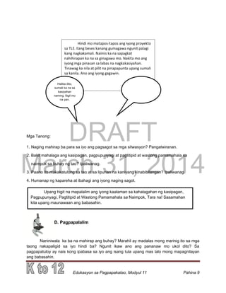 DRAFT
March 31, 2014
Edukasyon sa Pagpapakatao, Modyul 11 Pahina 9
Mga Tanong:
1. Naging mahirap ba para sa iyo ang pagsagot sa mga sitwasyon? Pangatwiranan.
2. Bakit mahalaga ang kasipagan, pagpupunyagi at pagtitipid at wastong pamamahala sa
naimpok sa buhay ng tao? Ipaliwanag.
3. Paano ito makakatulong sa tao at sa lipunan na kaniyang kinabibilangan? Ipaliwanag.
4. Humanap ng kapareha at ibahagi ang iyong naging sagot.
D. Pagpapalalim
Naniniwala ka ba na mahirap ang buhay? Marahil ay madalas mong marinig ito sa mga
taong nakapaligid sa iyo hindi ba? Ngunit ikaw ano ang pananaw mo ukol dito? Sa
pagpapatuloy ay nais kong ipabasa sa iyo ang isang tula upang mas lalo mong mapagnilayan
ang babasahin.
Upang higit na mapalalim ang iyong kaalaman sa kahalagahan ng kasipagan,
Pagpupunyagi, Pagtitipid at Wastong Pamamahala sa Naimpok, Tara na! Sasamahan
kita upang maunawaan ang babasahin.
pagnilayan ang babasahin.
Hindi mo matapos-tapos ang iyong proyekto
sa TLE. Ilang beses kanang gumagawa ngunit palagi
kang nagkakamali. Naiinis ka na sapagkat
nahihirapan ka na sa ginagawa mo. Nakita mo ang
iyong mga pinasan sa labas na nagkakasiyahan.
Tinawag ka nila at pilit na pinapapunta upang sumali
sa kanila. Ano ang iyong gagawin.
Halika dito,
sumali ka na sa
kasiyahan
naming. Itigil mo
na yan.
 