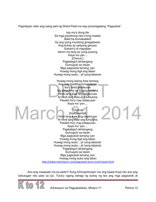 DRAFT
March 31, 2014
Edukasyon sa Pagpapakatao, Modyul 11 Pahina 12
Pagnilayan natin ang isang awit ng Orient Pearl na may pinamagatang “Pagsubok”.
Isip mo'y litong lito
Sa mga panahong nais mong maaliw
Bakit ba bumabalakid
Ay ang iyong mundong ginagalawan
Ang buhay ay sadyang ganyan
Sulirani'y di mapigilan
Itanim mo lang sa 'yong pusong
Kaya mo yan....
[Chorus:]
Pagkabigo't alinlangang
Gumugulo sa isipan
Mga pagsubok lamang 'yan
Huwag mong itigil ang laban
Huwag mong isuko....at 'yong labanan
Huwag mong isiping ikaw lamang
Ang may madilim na kapalaran
Ika'y hindi tatalikuran
Ng ating Ama na Siyang lumikha
Hindi lang ikaw ang nagdurusa
At hindi lang ikaw ang lumuluha
Pasakit mo'y may katapusan
Kaya mo 'yan....
[Chorus]
[Instrumental]
Hindi lang ikaw ang nagdurusa
At hindi lang ikaw ang lumuluha
Pasakit mo'y may katapusan
Kaya mo 'yan....
Pagkabigo't alinlangang
Gumugulo sa isipan
Mga pagsubok lamang 'yan
Huwag mong itigil ang laban
Huwag mong isuko....at 'yong labanan
Huwag mong isuko....at 'yong labanan
Pagkabigo't alinlangang
Gumugulo sa isipan
Mga pagsubok lamang 'yan
Huwag mong isuko ang laban
http://www.metrolyrics.com/pagsubok-lyrics-orient-pearl.html
Ano ang masasabi mo sa awitin? Kung hihimayhimayin mo ang bawat linya nito ano ang
kahulugan nito para sa iyo. Tuna’y ngang bahagi ng buhay ng tao ang mga pagsubok at
 