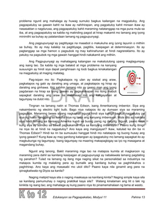 DRAFT
March 31, 2014
Edukasyon sa Pagpapakatao, Modyul 11 Pahina 13
problema ngunit ang mahalaga ay huwag sumuko bagkus kailangan na magpatuloy. Ang
pagpapatuloy sa gawain kahit na ikaw ay nahihirapan, ang pagpatuloy kahit minsan ikaw ay
nasasaktan o nagdurusa, ang pagpapatuloy kahit maraming natatanggap na mga puna mula sa
iba, at ang pagpapatuloy sa kabila ng matinding pagod at hirap makamit mo lamang ang iyong
minimithi sa buhay ay palatandaan lamang ng pagpupunyagi.
Ang pagpupunyagi ay pagtitiyaga na maaabot o makukuha ang iyong layunin o mithiin
sa buhay. Ito ay may kalakip na pagtitiyaga, pagtitiis, kasipagan at determinasyon. Ito ay
pagtanggap sa mga hamon o pagsubok ng may kahinahunan at hindi nagrereklamo. Ito ay
patuloy na pagsubok ng mga gawain hanggat hindi nakakamit ang mithiin.
Ang Pagpupunyagi ay mahalagang katangian na makatutulong upang magtagumpay
ang isang tao. Sa kabila ng mga balakid at mga problema na kanyang
susuungin ay hindi siya dapat panghinaan ng loob bagkus kinakailangan
na magpatuloy at maging matatag.
Pag-isipan mo ito: Pagkatapos ng ulan ay sisikat ang araw,
pagkatapos ng gabi ay darating ang umaga, at pagkatapos ng hirap ay
darating ang ginhawa. Ibig sabihin lamang nito ay gaano man ang iyong
pagdaraan na hirap sa iyong gawain ay pagsumikapan mo itong mabuti
sapagkat darating ang araw na malalasap mo ang kaligayahan at
tagumpay na dulot nito.
Tingnan na lamang natin si Thomas Edison, isang Amerikanong imbentor. Siya ang
nakaimbento ng electric light bulb. Bago niya natapos ito ay dumaan siya sa maraming
pagsubok. Maraming beses siyang nagkamali ngunit hindi siya tumigil bagkus nagpatuloy pa
siya ng husto hanggang sa nakuha niya ng tama ang kanyang imbensyon. Mula dito ay nakilala
siya hindi lamang sa bansang Amerika kundi sa buong panig ng daigdig. Ngunit, paano kaya
kung siya ay sumuko sa bawat pagkakamali niya sa kaniyang imbensyon? Paano kung itinigil
na niya ito at hindi na nagpatuloy? Ano kaya ang mangyayari? Ikaw, katulad ka din ba ni
Thomas Edison? Hindi ka rin ba sumusuko hanggat hindi mo natatapos ng buong husay ang
iyong gawain? Kung ikaw ay may ganitong katangian ay ipagpatuloy mo lamang sapagkat ito ay
magbubunga ng tagumpay. Isang tagumpay na maaring makapagbigay sa iyo ng masagana at
magandang buhay.
Ngunit ang tanong, Bakit maraming mga tao na matapos kumita at magkaroon ng
maraming pera dahil sa kanilang kasipagan at pagpupunyagi ay nabalewala lamang pagdating
ng panahon? Tulad na lamang ng ilang mga naging sikat na personalidad sa industriya na
matapos kumita ng malaking pera ay bumalik ang kanilang buhay sa paghihikahos o
paghihirap. Ano kaya ang masasabi mo ukol dito? Paano kaya nila ginamit ang pera na
ipinagkatiwala ng Diyos sa kanila?
Naging matipid kaya sila o naging maaksaya sa kanilang kinita? Naging simple kaya sila
sa kanilang pamumuhay o naging praktikal kaya sila? Walang kinalaman ang liit o laki ng
kinikita ng isang tao; ang mahalaga ay kung paano niya ito pinamamahalaan ng tama at wasto.
 