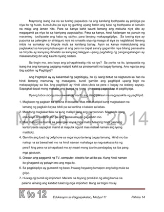 DRAFT
March 31, 2014
Edukasyon sa Pagpapakatao, Modyul 11 Pahina 14
Mayroong isang ina na sa tuwing papaubos na ang kanilang toothpaste ay pinipiga pa
niya ito ng husto, kumukuha pa siya ng gunting upang hatiin ang tube ng toothpaste at simutin
na maigi ang laman nito. Para sa kanya kahit kaunti lamang ang makuha niya dito ay
magagamit pa niya ito sa kaniyang pagsisipilyo. Para sa kanya, hindi kailangan na punuin ng
maraming toothpaste ang haba ng sipilyo, para lamang makapagsipilyo. Sa tuwing siya ay
pupunta sa palengke ay sinisiguro niya na umaalis siya ng maaga at siya ay naglalakad lamang
imbis na sumakay ng tricycle mula sa kanilang bahay. Ayon sa kanya makatutulong ang
paglalakad sa kanyang kalusugan at ang pera na dapat sana’y gagamitin niya bilang pamasahe
sa tricycle ay kaniyang itinatabi sa kaniyang lalagyan upang pagdating ng pangangailangan ay
makakatulong din ang kaunti niyang naitabi.
Sa tingin mo, ano kaya ang ipinapahiwatig nito sa iyo? Sa punto na ito, ipinapakita ng
isang ina ang kanyang pagiging matipid kahit sa pinakamaliit na bagay lamang. Ano nga ba ang
ibig sabihin ng Pagtitipid?
Ang Pagtitipid ay ay kakambal ng pagbibigay. Ito ay isang birtud na nagtuturo sa tao na
hindi lamang mamuhay ng masagana, kundi gamitin ang pagtitipid upang higit na
makapagbigay sa iba. Ang pagtitipid ay hindi ubos-ubos sa pera o bagay na walang saysay.
Sapagkat dapat mong mahalin ang bunga ng iyong ginawang pagsisikap at pagtitiyaga.
Upang lubos mong maunawaan ay narito ang ilang paraan na nagpapakita ng pagtitipid.
1. Magbaon ng pagkain sa opisina o eskwela. Mas makakatipid kung magbabaon na
lamang ng pagkain kaysa bibili pa sa kantina o kakain sa labas.
2. Matutong maglakad lalo na kung malapit lang ang paroroonan. Maganda itong
ehersisyo at natitipid mo pa ang pamasahe na gagamitin mo.
3. Mas matipid na bumili sa palengke kaysa mga malls. Maaring hindi gaanong
konbinyente sapagkat mainit at maputik ngunit mas malaki naman ang iyong
matitipid.
4. Gamitin ang load ng cellphone sa mga importanteng bagay lamang. Hindi mo ba
naiisip na sa bawat text mo na hindi naman mahalaga ay nag-aaksaya ka ng
pera? Ang pera na ipinapaload mo ay maari mong ipunin pandagdag sa iba pang
mga gastusin.
5. Orasan ang paggamit ng TV, computer, electric fan at iba pa. Kung hindi naman
ito ginagamit ay patayin mo ang mga ito.
6. Sa pagsisipilyo ay gumamit ng baso. Huwag hayaang tumapon ang tubig mula sa
gripo.
7. Huwag ng bumili ng imported. Marami na tayong produkto ng ating bansa na
pareho lamang ang kalidad tulad ng mga imported. Kung sa tingin mo ay
 