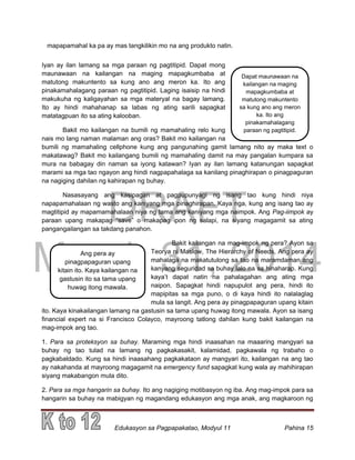 DRAFT
March 31, 2014
Edukasyon sa Pagpapakatao, Modyul 11 Pahina 15
mapapamahal ka pa ay mas tangkilikin mo na ang produkto natin.
Iyan ay ilan lamang sa mga paraan ng pagtitipid. Dapat mong
maunawaan na kailangan na maging mapagkumbaba at
matutong makuntento sa kung ano ang meron ka. Ito ang
pinakamahalagang paraan ng pagtitipid. Laging isaisip na hindi
makukuha ng kaligayahan sa mga materyal na bagay lamang.
Ito ay hindi mahahanap sa labas ng ating sarili sapagkat
matatagpuan ito sa ating kalooban.
Bakit mo kailangan na bumili ng mamahaling relo kung
nais mo lang naman malaman ang oras? Bakit mo kailangan na
bumili ng mamahaling cellphone kung ang pangunahing gamit lamang nito ay maka text o
makatawag? Bakit mo kailangang bumili ng mamahaling damit na may pangalan kumpara sa
mura na babagay din naman sa iyong katawan? Iyan ay ilan lamang katanungan sapagkat
marami sa mga tao ngayon ang hindi nagpapahalaga sa kanilang pinaghirapan o pinagpaguran
na nagiging dahilan ng kahirapan ng buhay.
Nasasayang ang kasipagan at pagpupunyagi ng isang tao kung hindi niya
napapamahalaan ng wasto ang kaniyang mga pinaghirapan. Kaya nga, kung ang isang tao ay
magtitipid ay mapamamahalaan niya ng tama ang kaniyang mga naimpok. Ang Pag-iimpok ay
paraan upang makapag “save” o makapag ipon ng salapi, na siyang magagamit sa ating
pangangailangan sa takdang panahon.
Bakit kailangan na mag-impok ng pera? Ayon sa
Teorya ni Maslow, The Hierarchy of Needs, Ang pera ay
mahalaga na makatutulong sa tao na maramdaman ang
kanyang seguridad sa buhay lalo na sa hinaharap. Kung
kaya’t dapat natin na pahalagahan ang ating mga
naipon. Sapagkat hindi napupulot ang pera, hindi ito
mapipitas sa mga puno, o di kaya hindi ito nalalaglag
mula sa langit. Ang pera ay pinagpapaguran upang kitain
ito. Kaya kinakailangan lamang na gastusin sa tama upang huwag itong mawala. Ayon sa isang
financial expert na si Francisco Colayco, mayroong tatlong dahilan kung bakit kailangan na
mag-impok ang tao.
1. Para sa proteksyon sa buhay. Maraming mga hindi inaasahan na maaaring mangyari sa
buhay ng tao tulad na lamang ng pagkakasakit, kalamidad, pagkawala ng trabaho o
pagkabaldado. Kung sa hindi inaasahang pagkakataon ay mangyari ito, kailangan na ang tao
ay nakahanda at mayroong magagamit na emergency fund sapagkat kung wala ay mahihirapan
siyang makabangon mula dito.
2. Para sa mga hangarin sa buhay. Ito ang nagiging motibasyon ng iba. Ang mag-impok para sa
hangarin sa buhay na mabigyan ng magandang edukasyon ang mga anak, ang magkaroon ng
Ang pera ay
pinagpapaguran upang
kitain ito. Kaya kailangan na
gastusin ito sa tama upang
huwag itong mawala.
Dapat maunawaan na
kailangan na maging
mapagkumbaba at
matutong makuntento
sa kung ano ang meron
ka. Ito ang
pinakamahalagang
paraan ng pagtitipid.
 