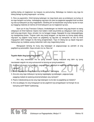 DRAFT
March 31, 2014
Edukasyon sa Pagpapakatao, Modyul 11 Pahina 16
sariling bahay at magkaroon ng maayos na pamumuhay. Mahalaga na matamo ang mga ito
bilang bahagi ng ating kaganapan sa buhay.
3. Para sa pagreretiro. Hindi lamang kailangan na mag-impok para sa proteksyon sa buhay at
sa mga hangarin sa buhay, mahalagang nag-iipon din para sa pagtanda sapagkat hindi sa lahat
ng oras ay kakayanin pa ang magtrabaho. Darating din sa kasukdulan ang buhay ng tao na siya
ay magiging matanda at mahina at hindi kakayanin pa na magbanat ng buto.
Ayon pa rin kay Francisco Colayco, kinakailangan na tratuhin ang pag-iimpok na isang
obligasyon at Hindi Optional. Gaano man kalaki o kaliit ang kinikita ay obligasyon natin sa ating
sarili ang pag-iimpok. Kaya, simulan mo na hanggat maaga. Sapagkat ito ang makapagbibigay
ng masaganang bukas. Tingnan natin ang isang langgam, sa tag-araw ay buong sipag silang
nag-iipon ng pagkain kung kaya’t sa pagdating ng tag-ulan ay kampante na sila na hindi
magugutom dahil matagal na nila itong pinaghandaan. Tayo rin bilang tao ay dapat mag-ipon
habang tayo ay malakas upang makamtan natin ang magandang bukas.
Mangyayari lamang ito kung ang kasipagan at pagpupunyagi ay paiiralin at ang
pagtitipid ay pananatiliin. Kaya simulan mo na. Now na!
Tayahin Natin Ang Iyong Pag-unawa
Ano ang naunawaan mo sa iyong binasa? Upang masubok ang lalim ng iyong
naunawaan sagutin mo ang sumusunod na tanong sa iyong kuwaderno:
1. Ano ang kahulugan ng kasipagan, pagpupunyagi, pagtitipid at wastong pamamahala sa
naimpok?
2. Bakit mahalaga na ito ay taglayin ng lahat ng tao? Ipaliwanag.
3. Ano-ano ang mga indikasyon ng taong nagtataglay ng kasipagan, pagpupunyagi,
pagiging matipid at wastong pinamamahalaan ang naimpok?
4. Paano makatutulong sa tao ang mga katangian na ito lalo na pagdating sa trabaho?
5. Ano sa palagay mo ang mangyayari sa tao paghindi niya pinagsikapan na linangin ito sa
kaniyang sarili? Bakit? Ipaliwanag.
 