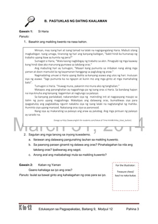 DRAFT
March 31, 2014
Edukasyon sa Pagpapakatao, Baitang 9, Modyul 12 Pahina 3
B. PAGTUKLAS NG DATING KAALAMAN
Gawain 1: Si Haria
Panuto:
1. Basahin ang maikling kwento na nasa kahon.
2. Sagutan ang mga tanong sa inyong kuwaderno.
a. Ilarawan ang dalawang pangunahing tauhan sa maikling kuwento.
b. Sa paanong paraan ginamit ng dalawa ang oras? Pinahalagahan ba nila ang
takdang oras? Ipaliwanag ang sagot.
c. Anong aral ang maibabahagi mula sa maikling kuwento?
Gawain 2: Kaban ng Yaman
Gaano kahalaga sa iyo ang oras?
Panuto: Isulat sa bawat ginto ang kahalagahan ng oras para sa iyo.
Minsan, may isang hari at isang tamad na lalaki na nagngangalang Haria. Mabuti silang
magkaibigan. Isang umaga, tinanong ng hari ang kanyang kaibigan, “bakit hindi ka humanap ng
trabaho upang ikaw ay kumita ng pera?”
Sumagot si Haria, “Wala kasing nagbibigay ng trabaho sa akin. Pinagsabi ng mga kaaway
kong hindi daw ako marunong gumawa sa takdang oras.”
Ang mabuting hari ay tumugon, “Maaari kang pumunta sa imbakan nang aking mga
yaman at doon mamulot ka ng kayamanan hanggang sa paglubog ng araw.”
Nagmadaling umuwi si Haria upang ibalita sa kanyang asawa ang utos ng hari. Inutusan
siya ng asawa: “Sige pumunta ka na ngayon at kunin mo ang mga ginto at mga mamahaling
bato”.
Tumugon si Haria. “Huwag muna, pakainin mo muna ako ng tanghalian.”
Matapos ang pananghalian ay nagpahinga pa ng isang oras si Haria. Sa bandang hapon
na niya kinuha ang kanyang kagamitan at nagtungo sa palasyo.
Sa kanyang panlalakad, nakaramdam siya ng matinding init at nagpasyang maupo sa
ilalim ng puno upang magpahinga. Makalipas ang dalawang oras, bumalikwas siya para
ipagpatuloy ang paglalakbay ngunit nakakita siya ng isang lalaki na nagtatanghal ng mahika.
Huminto siya upang manood. Nakaisang oras siya sa panonood.
Nang siya ay makarating sa palasyo ang araw ay palubog. Ang mga pintuan ng palasyo
ay sarado na.
(hango sa http://www.english-for-students.com/Value-of-Time.html#chitika_close_button)
For the illustrator:
Treasure chest/
baul na naka-bukas
 