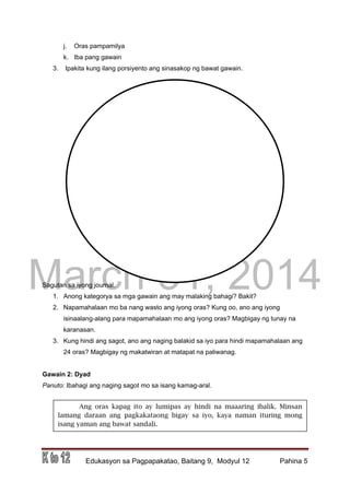 DRAFT
March 31, 2014
Edukasyon sa Pagpapakatao, Baitang 9, Modyul 12 Pahina 5
j. Oras pampamilya
k. Iba pang gawain
3. Ipakita kung ilang porsiyento ang sinasakop ng bawat gawain.
Sagutan sa iyong journal.
1. Anong kategorya sa mga gawain ang may malaking bahagi? Bakit?
2. Napamahalaan mo ba nang wasto ang iyong oras? Kung oo, ano ang iyong
isinaalang-alang para mapamahalaan mo ang iyong oras? Magbigay ng tunay na
karanasan.
3. Kung hindi ang sagot, ano ang naging balakid sa iyo para hindi mapamahalaan ang
24 oras? Magbigay ng makatwiran at matapat na paliwanag.
Gawain 2: Dyad
Panuto: Ibahagi ang naging sagot mo sa isang kamag-aral.
Ang oras kapag ito ay lumipas ay hindi na maaaring ibalik. Minsan
lamang daraan ang pagkakataong bigay sa iyo, kaya naman ituring mong
isang yaman ang bawat sandali.
 