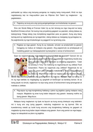 DRAFT
March 31, 2014
Edukasyon sa Pagpapakatao, Baitang 9, Modyul 12 Pahina 9
patimpalak ay nabuo ang kanyang pangarap na maging isang mang-aawit. Hindi na siya
nagdalawang isip na mag-audition para sa Pilipinas Got Talent ng magkaroon ng
pagkakataon.
2. Pagtukoy sa kung ano ang iyong pangangailangan sa kinahaharap na gawain.
Sina Jan Nicole Malig at Frances Valeri Uy ay ilan lamang sa mga mag-aral sa isang
Buddhist-Chinese school. Sa tuwing may proyektong gagawin sa paaralan, silang dalawa ay
katangi-tangi. Palagi silang may kompletong kagamitan para sa gawain. Kung ang ibang
kamag-aral ay naghahanap pa ng kagamitan, silang dalawa ay masigasig ng gumagawa na.
Sa paghahanda ng mga kinakailangan ay paggamit na ng tamang oras.
3. Pagtasa sa mga gawain. Kung ito ay malawak, simulan sa pinakamaliit na gawain
hanggang sa mabuo at matapos ang gawain. Ang pagsisimula sa pinakapayak at
madaling gawain ay makapagdudulot ng kasiyahan o sense of achievement.
Saan ba nagsisimula ang mga malalaking bagay? Hindi ba sa maliit? Ganoon din sa
mga gawain. Hindi magkakaroon ng malaki at magandang resulta ang
isang proyekto kung hindi sisimulan sa simpleng pagpaplano. Tulad
na lamang ni Tony Tan Caktiong na nagmamay-ari ng Jollibee Food
Corporation. Paano ba nagsimula ang Jollibee? Nagsimula ito sa
isang ice cream parlor. Matapos makabisita si Tony at mga kaibigan
sa planta ng Magnolia ice cream ay nagtayo siya ng negosyo. Ngunit
nakita niya hindi lang sorbetes ang gustong kainin ng mga tao. Naisipan niya, sa tulong na
rin ng mga kakilala na magdagdag ng spaghetti at hamburger sa kanilang kainan. At sa
isang payak na simula, nagkaroon na siya nang sense of achievement nang ipinanganak at
makilala si Jollibee.
4. Pag-aayos ng mga kongkretong hakbang o plano ng pagkilos upang matapos nang
maayos. Magtakda ng araw kung kailan tatapusin ang gawain. Iwasang malihis sa
ibang gawain. Mag-focus.
Matapos kang magkaroon ng tiyak na layunin sa kung anong direksyon ang tatahakin
mo o kung ano ang iyong gagawin, mabuting magkaroon ka ng dyornal. Dito sa
kuwadernong nasabi ay isulat kung ano-ano ang kongkretong hakbang na gagawin at
magtakda ng araw kung kailan dapat matapos ang gawain. Ituon ang pansin sa mga bagay-
bagay na nakapaloob sa plano ng pagkilos.
 