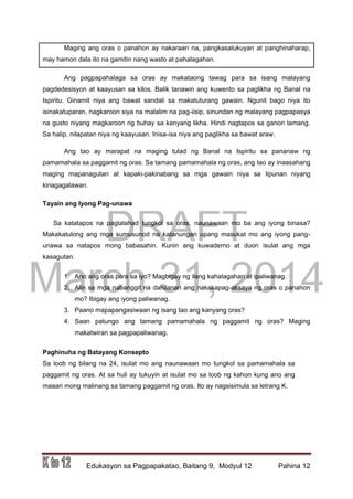 DRAFT
March 31, 2014
Edukasyon sa Pagpapakatao, Baitang 9, Modyul 12 Pahina 12
Maging ang oras o panahon ay nakaraan na, pangkasalukuyan at panghinaharap,
may hamon dala ito na gamitin nang wasto at pahalagahan.
Ang pagpapahalaga sa oras ay makataong tawag para sa isang malayang
pagdedesisyon at kaayusan sa kilos. Balik tanawin ang kuwento sa paglikha ng Banal na
Ispiritu. Ginamit niya ang bawat sandali sa makatuturang gawain. Ngunit bago niya ito
isinakatuparan, nagkaroon siya na malalim na pag-iisip, sinundan ng malayang pagpapasya
na gusto niyang magkaroon ng buhay sa kanyang likha. Hindi nagtapos sa ganon lamang.
Sa halip, nilapatan niya ng kaayusan. Inisa-isa niya ang paglikha sa bawat araw.
Ang tao ay marapat na maging tulad ng Banal na Ispiritu sa pananaw ng
pamamahala sa paggamit ng oras. Sa tamang pamamahala ng oras, ang tao ay inaasahang
maging mapanagutan at kapaki-pakinabang sa mga gawain niya sa lipunan niyang
kinagagalawan.
Tayain ang Iyong Pag-unawa
Sa katatapos na paglalahad tungkol sa oras, naunawaan mo ba ang iyong binasa?
Makakatulong ang mga sumusunod na katanungan upang masukat mo ang iyong pang-
unawa sa natapos mong babasahin. Kunin ang kuwaderno at duon isulat ang mga
kasagutan.
1. Ano ang oras para sa iyo? Magbigay ng ilang kahalagahan at ipaliwanag.
2. Alin sa mga nabanggit na dahilanan ang nakakapag-aksaya ng oras o panahon
mo? Ibigay ang iyong paliwanag.
3. Paano mapapangasiwaan ng isang tao ang kanyang oras?
4. Saan patungo ang tamang pamamahala ng paggamit ng oras? Maging
makatwiran sa pagpapaliwanag.
Paghinuha ng Batayang Konsepto
Sa loob ng bilang na 24, isulat mo ang naunawaan mo tungkol sa pamamahala sa
paggamit ng oras. At sa huli ay tukuyin at isulat mo sa loob ng kahon kung ano ang
maaari mong malinang sa tamang paggamit ng oras. Ito ay nagsisimula sa letrang K.
 
