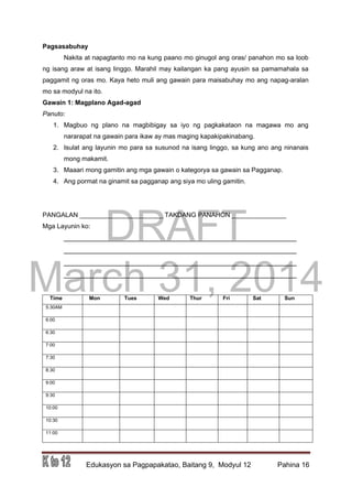 DRAFT
March 31, 2014
Edukasyon sa Pagpapakatao, Baitang 9, Modyul 12 Pahina 16
Pagsasabuhay
Nakita at napagtanto mo na kung paano mo ginugol ang oras/ panahon mo sa loob
ng isang araw at isang linggo. Marahil may kailangan ka pang ayusin sa pamamahala sa
paggamit ng oras mo. Kaya heto muli ang gawain para maisabuhay mo ang napag-aralan
mo sa modyul na ito.
Gawain 1: Magplano Agad-agad
Panuto:
1. Magbuo ng plano na magbibigay sa iyo ng pagkakataon na magawa mo ang
nararapat na gawain para ikaw ay mas maging kapakipakinabang.
2. Isulat ang layunin mo para sa susunod na isang linggo, sa kung ano ang ninanais
mong makamit.
3. Maaari mong gamitin ang mga gawain o kategorya sa gawain sa Pagganap.
4. Ang pormat na ginamit sa pagganap ang siya mo uling gamitin.
PANGALAN _______________________ TAKDANG PANAHON _______________
Mga Layunin ko:
___________________________________________________________
___________________________________________________________
___________________________________________________________
___________________________________________________________
Time Mon Tues Wed Thur Fri Sat Sun
5:30AM
6:00
6:30
7:00
7:30
8:30
9:00
9:30
10:00
10:30
11:00
 