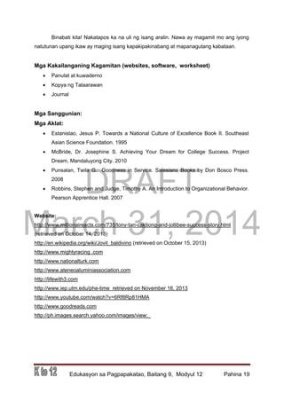 DRAFT
March 31, 2014
Edukasyon sa Pagpapakatao, Baitang 9, Modyul 12 Pahina 19
Binabati kita! Nakatapos ka na uli ng isang aralin. Nawa ay magamit mo ang iyong
natutunan upang ikaw ay maging isang kapakipakinabang at mapanagutang kabataan.
Mga Kakailanganing Kagamitan (websites, software, worksheet)
 Panulat at kuwaderno
 Kopya ng Talaarawan
 Journal
Mga Sanggunian:
Mga Aklat:
 Estanislao, Jesus P. Towards a National Culture of Excellence Book II. Southeast
Asian Science Foundation. 1995
 McBride, Dr. Josephine S. Achieving Your Dream for College Success. Project
Dream, Mandaluyong City. 2010
 Punsalan, Twila G. Goodness in Service. Salesiana Books by Don Bosco Press.
2008
 Robbins, Stephen and Judge, Timothy A. An Introduction to Organizational Behavior.
Pearson Apprentice Hall. 2007
Website:
http://www.millionaireacts.com/735/tony-tan-caktiong-and-jollibee-success-story.html
(retrieved on October 14, 2013)
http://en.wikipedia.org/wiki/Jovit_baldivino (retrieved on October 15, 2013)
http://www.mightyracing .com
http://www.nationalturk.com
http://www.ateneoaluminiassociation.com
http://lifewith3.com
http://www.iep.utm.edu/phe-time retrieved on November 16, 2013
http://www.youtube.com/watch?v=6Rf8Rp81HMA
http://www.goodreads.com
http://ph.images.search.yahoo.com/images/view;_
 