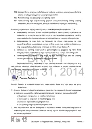 DRAFT
March 31, 2014
Edukasyon sa Pagpapakatao, Baitang 9, Modyul 13 Pahina 2
13.2 Napagninilayan ang mga mahahalagang hakbang na ginawa upang mapaunlad ang
talento at kakayahan ayon sa kanyang hilig at mithiin
13.3 Naipaliliwanag ang Batayang Konsepto ng aralin.
13.4 Natutukoy ang mga paghahandang gagawin upang makamit ang piniling kursong
akademiko, teknikal-bokasyonal, sining at palakasan o negosyo o hanapbuhay.
Narito ang mga batayan ng pagtataya ng awtput sa Kakayahang Pampagkatuto 13.4:
a. Makagawa ng heksagon ng mga hilig bilang gabay sa pag-uugnay ng mga interes na
makatutulong sa pagbabago ng isip tungo sa paghahandang gagawin sa napiling
kursong akademiko, teknikal-bokasyonal, sining at isports, negosyo o hanapbuhay
b. Makapagbigay ng mga tiyak na hakbangin na siyang mag-uugnay sa mga
pansariling salik sa pagsasagawa ng mga piniling pasya mula sa talento, kasanayan,
hilig, pagpapahalaga, katayuang pinansiyal at mithiin (mula Baitang 7)
c. Makabuo ng sariling career goal sa pamamagitan ng paggawa ng Force Field
Analysis para sa pagtatakda ng mga napiling kurso mula sa mga pansariling salik
d. Makapagtakda ng paraan sa pag-iibayo ng mga napiling pasya para sa kursong
kukunin gayundin ang mga hadlang sa pagharap dito.
Bago magsimula ang pagtalakay sa mga paksang susunod, mabuting sagutan ang
mga maikling pagtataya bilang sukatan ng iyong mga kaalaman at maging puhunan mo sa
mga susunod pang talakayan. Handa ka na ba!
Paunang Pagtataya
Panuto: Basahin at unawaing mabuti ang bawat aytem. Isulat ang mga sagot sa iyong
kuwaderno.
1.) Ano ang dalawang kakayahang taglay ng bawat tao na magagamit niya sa pagpapasya
at malayang pagsasakilos ng kanyang pinili at ginusto nang may pananagutan dito?
a. Kagalingan mangatwiran at matalas na kaisipan
b. Kahusayan sa pagsusuri at matalinong pag-iisip
c. Kalinawan ng isip at masayang kalooban
d. Kakayahang mag-isip at malayang kilos-loob
2.) Ano ang inaasahan sa atin bilang tao sa lipunan na nilikha upang makipagkapwa at
makibahagi sa buhay-sa-mundo (lifeworld) na ang layunin ay makipag-ugnayan sa isa’t
isa at makipagtulungan?
 