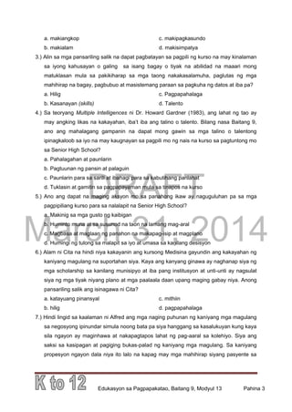 DRAFT
March 31, 2014
Edukasyon sa Pagpapakatao, Baitang 9, Modyul 13 Pahina 3
a. makiangkop c. makipagkasundo
b. makialam d. makisimpatya
3.) Alin sa mga pansariling salik na dapat pagbatayan sa pagpili ng kurso na may kinalaman
sa iyong kahusayan o galing sa isang bagay o tiyak na abilidad na maaari mong
matuklasan mula sa pakikiharap sa mga taong nakakasalamuha, paglutas ng mga
mahihirap na bagay, pagbubuo at masistemang paraan sa pagkuha ng datos at iba pa?
a. Hilig c. Pagpapahalaga
b. Kasanayan (skills) d. Talento
4.) Sa teoryang Multiple Intelligences ni Dr. Howard Gardner (1983), ang lahat ng tao ay
may angking likas na kakayahan, iba’t iba ang talino o talento. Bilang nasa Baitang 9,
ano ang mahalagang gampanin na dapat mong gawin sa mga talino o talentong
ipinagkaloob sa iyo na may kaugnayan sa pagpili mo ng nais na kurso sa pagtuntong mo
sa Senior High School?
a. Pahalagahan at paunlarin
b. Pagtuunan ng pansin at palaguin
c. Paunlarin para sa sarili at ibahagi para sa kabutihang panlahat
d. Tuklasin at gamitin sa pagpapayaman mula sa tinapos na kurso
5.) Ano ang dapat na maging aksyon mo sa panahong ikaw ay naguguluhan pa sa mga
pagpipiliang kurso para sa nalalapit na Senior High School?
a. Makinig sa mga gusto ng kaibigan
b. Huminto muna at sa susunod na taon na lamang mag-aral
c. Magbasa at maglaan ng panahon na makapag-isip at magplano
d. Humingi ng tulong sa malapit sa iyo at umasa sa kanilang desisyon
6.) Alam ni Cita na hindi niya kakayanin ang kursong Medisina gayundin ang kakayahan ng
kaniyang magulang na suportahan siya. Kaya ang kanyang ginawa ay naghanap siya ng
mga scholarship sa kanilang munisipyo at iba pang institusyon at unti-unti ay nagsulat
siya ng mga tiyak niyang plano at mga paalaala daan upang maging gabay niya. Anong
pansariling salik ang isinagawa ni Cita?
a. katayuang pinansyal c. mithiin
b. hilig d. pagpapahalaga
7.) Hindi lingid sa kaalaman ni Alfred ang mga naging puhunan ng kaniyang mga magulang
sa negosyong ipinundar simula noong bata pa siya hanggang sa kasalukuyan kung kaya
sila ngayon ay maginhawa at nakapagtapos lahat ng pag-aaral sa kolehiyo. Siya ang
saksi sa kasipagan at pagiging bukas-palad ng kaniyang mga magulang. Sa kaniyang
propesyon ngayon dala niya ito lalo na kapag may mga mahihirap siyang pasyente sa
 
