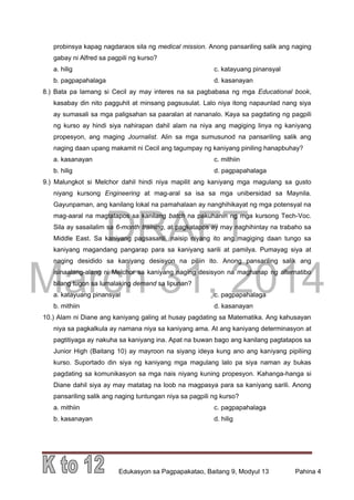 DRAFT
March 31, 2014
Edukasyon sa Pagpapakatao, Baitang 9, Modyul 13 Pahina 4
probinsya kapag nagdaraos sila ng medical mission. Anong pansariling salik ang naging
gabay ni Alfred sa pagpili ng kurso?
a. hilig c. katayuang pinansyal
b. pagpapahalaga d. kasanayan
8.) Bata pa lamang si Cecil ay may interes na sa pagbabasa ng mga Educational book,
kasabay din nito pagguhit at minsang pagsusulat. Lalo niya itong napaunlad nang siya
ay sumasali sa mga paligsahan sa paaralan at nananalo. Kaya sa pagdating ng pagpili
ng kurso ay hindi siya nahirapan dahil alam na niya ang magiging linya ng kaniyang
propesyon, ang maging Journalist. Alin sa mga sumusunod na pansariling salik ang
naging daan upang makamit ni Cecil ang tagumpay ng kaniyang piniling hanapbuhay?
a. kasanayan c. mithiin
b. hilig d. pagpapahalaga
9.) Malungkot si Melchor dahil hindi niya mapilit ang kaniyang mga magulang sa gusto
niyang kursong Engineering at mag-aral sa isa sa mga unibersidad sa Maynila.
Gayunpaman, ang kanilang lokal na pamahalaan ay nanghihikayat ng mga potensyal na
mag-aaral na magtatapos sa kanilang batch na pakuhanin ng mga kursong Tech-Voc.
Sila ay sasailalim sa 6-month training, at pagkatapos ay may naghihintay na trabaho sa
Middle East. Sa kaniyang pagsasarili, naisip niyang ito ang magiging daan tungo sa
kaniyang magandang pangarap para sa kaniyang sarili at pamilya. Pumayag siya at
naging desidido sa kaniyang desisyon na piliin ito. Anong pansariling salik ang
isinaalang-alang ni Melchor sa kaniyang naging desisyon na maghanap ng alternatibo
bilang tugon sa lumalaking demand sa lipunan?
a. katayuang pinansyal c. pagpapahalaga
b. mithiin d. kasanayan
10.) Alam ni Diane ang kaniyang galing at husay pagdating sa Matematika. Ang kahusayan
niya sa pagkalkula ay namana niya sa kaniyang ama. At ang kaniyang determinasyon at
pagtitiyaga ay nakuha sa kaniyang ina. Apat na buwan bago ang kanilang pagtatapos sa
Junior High (Baitang 10) ay mayroon na siyang ideya kung ano ang kaniyang pipiliing
kurso. Suportado din siya ng kaniyang mga magulang lalo pa siya naman ay bukas
pagdating sa komunikasyon sa mga nais niyang kuning propesyon. Kahanga-hanga si
Diane dahil siya ay may matatag na loob na magpasya para sa kaniyang sarili. Anong
pansariling salik ang naging tuntungan niya sa pagpili ng kurso?
a. mithiin c. pagpapahalaga
b. kasanayan d. hilig
 