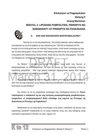 DRAFT
March 31, 2014
Edukasyon sa Pagpapakatao, Baitang 9, Modyul 2 Pahina 1
Edukasyon sa Pagpapakatao
Baitang 9
Unang Markahan
MODYUL 2: LIPUNANG PAMPOLITIKA, PRINSIPYO NG
SUBSIDIARITY AT PRINSIPYO NG PAGKAKAISA
A. ANO ANG INAASAHANG MAIPAPAMALAS MO?
Narinig mo na ba ang kasabihang, “Ang tanging kailangan upang magtagumpay
ang kasamaan ay ang hindi pagkilos ng mga mabubuting tao.” (All that is necessary for the
triumph of evil is that good men do nothing)? Kung minsan, hindi naman sinasadya ng mga
tao na wala silang gawin. Kung minsan, hindi lamang nila alam kung ano ang papel nila at
kung paano sila makatutulong. Kung minsan, akala nila ay may iba nang gagawa. Sa takot
na makagulo pa, lumalayo na lamang sila sa eksena.
Sa Modyul 1 ipinakita ang tunay na dahilan kung bakit may lipunan at
pangangailangan sa pakikipaglipunan. Sa loob ng lipunan ay may ugnayang umiiral sa
aspektong pampolitika. . May mga gawing kailangan bigyang-linaw upang hindi maging
hadlang sa pagkamit ng kabutihang panlahat.
Kung pagpapatakbo ng lipunan ang pag-uusapan, sino nga ba ang dapat manguna
dito? Ano ba ang inaasahan sa iyo bilang mabuting mamamayan? Ano ba ang inaasahan ng
taumbayan sa pamahalaan?
Sa modyul na ito ay inaasahang masasagot ang mahalagang tanong na: Paano
matutugunan o makakamit ng tao ang kaniyang pangangailangang pangkabuhayan,
pangkultura at pangkapayapaan? Bakit mahalaga ang pag-iral ng Prinsipyo ng
Subsidiarity at Prinsipyo ng Pagkakaisa?
Nakahanda ka na bang lalong maunawaan kung paano makakamit ng lipunan ang
kabutihang panlahat? Nakahanda ka na bang malaman kung ano ang bahaging iyong
nararapat na gampanan? Simulan na natin, ngayon na!
 