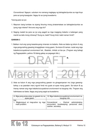 DRAFT
March 31, 2014
Edukasyon sa Pagpapakatao, Baitang 9, Modyul 13 Pahina 10
Conventional. Ngayon, subukan mo namang maglagay ng bahagdan/puntos sa mga linya
para sa iyong kasagutan. Ilagay ito sa iyong kuwaderno.
Tanong para sa iyo:
1. Mayroon bang lumitaw na siyang itinuring mong pinakamataas sa bahagdan/puntos sa
iyong mga interes? Ano-ano ang mga ito?
2. Naging madali ba para sa iyo ang pagpili sa mga magiging trabaho o kailangan pang
mamili sa tatlo mong inihanay? Kung oo, bakit? Kung hindi, bakit naman hindi?
GAWAIN 3
1. Balikan muli ang iyong kasalukuyang ninanais na trabaho. Ilista sa ibaba ng kolum A ang
mga pangunahing gawaing kinagigiliwan mong gawin. Sa kolum B naman, isulat ang mga
trabaho/occupational environment hal., Realistic, Artistic at iba pa. (Tingnan ang bahagi
ng Pagpapalalim, pahina 18 bilang gabay sa pagsagot dito.).
A. B.
____________________________________ _______________________
____________________________________ _______________________
____________________________________ _______________________
____________________________________ _______________________
____________________________________ _______________________
2. Ilista sa kolum A ang mga pangunahing gawain na ginagampanan mo (mga gawaing-
bahay o sa paaralan man) ngunit hindi mo gusto at ayaw mong gawin. Sa kolum B ay
ihanay naman ang mga trabaho/occupational environment na kaugnay nito. Tingnan ang
halimbawa sa ibaba. Ilagay ang iyong sagot sa kuwaderno.
A. Mga pang-araw-araw na gawain ko na
ayaw gawin
B. Mga trabaho/occupational environment na
kaugnay nito
Hal.
1. Magkompyut at mag-solve ng mga
math problem.
Conventional – Clerical administrative,
accountant, bookkeeping, personnel clerk,
cashier, secretary
 