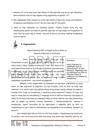 DRAFT
March 31, 2014
Edukasyon sa Pagpapakatao, Baitang 9, Modyul 13 Pahina 12
Illustration:
Isang magulang na
nagbibigay payo sa
kaniyang anak na nasa
Baitang 9. Nagbibigay siya
ng inspirasyon sa anak na
mag-aral mabuti at
magkaroon ng matatag ng
hanapbuhay.
1. Natukoy mo na ba ang iyong mga interes at hilig gayundin ang iyong mga kakayahan,
talino at talento mula sa mga nagawa mong pagsasanay sa gawain 1-4?
2. May pagbabago bang nangyari sa iyong mga interes at hilig mula noong nasa Baitang 7
at ngayong nasa Baitang 9 ka na? Ano-ano ang mga ito? Isa-isahin.
3. Mula sa mga kasagutan sa nagdaang gawain, maiging tingnan kung ang mga
kasalukuyang gawain sa bahay at paaralan gayundin sa mga bagay na kinagigiliwan ay
nasa linya ng iyong hilig at interes. Sumulat at bumuo ng isang maikling kongklusyon
mula sa mga ito.
D. Pagpapalalim
Mga Pansariling Salik sa Pagpili ng Kurso Daan sa
Maayos at Maunlad na Hinaharap
“Anak, mag-aral kang mabuti para sa iyong
kinabukasan at para sa ating pamilya.” Narinig mo na ba ito sa
iyong nanay o tatay, maging sa iyong lolo o lola? May ideya ka ba
kung bakit nila ito sinabi sa iyo? Bunga ng kanilang mga karanasan
at karanasan ng iba nilang kakilala, ibinahagi sa iyo ang ganitong
payo. Matapos mong tuparin ang kanilang payo, may mga
paghahanda ka bang ginawa para sa papasukin mong mundo
pagkatapos ng pag-aaral – ang mundo ng paggawa?
Matapos mong magpamalas ng kasipagan sa pag-aaral, paghahasa ng iyong
isipan sa mga pagsusulit at pagbubuo ng mga konsepto mula sa lahat ng iyong mga
natutuhan, ano naman kaya ang paghahandang iyong ginawa upang makapili ng angkop o
tamang kurso tungo sa hanapbuhay o trabahong iyong papasukin? Pareho rin kaya ang
mga ito noong ikaw ay nasa Baitang 7? Nagbago na ba ito dahil sa maraming mga bagay na
dapat mo munang isipin bago ka magpasya? Nais mo bang malaman ang mga pangunahing
salik sa pagpili ng tamang kursong akademiko o teknikal-bokasyonal, negosyo o
hanapbuhay, ngunit nauunahan ka ng agam-agam o pagkalito dahil sa dami ng
nanghihikayat sa iyo o dahil sa impluwensiya ng kapaligiran at sa lumalaking “demand” ng
lipunan?
Ang nakalulungkot dito ay hindi mo man lang masabi o maipahayag ang iyong tunay
na pasya o nais na kuning kurso dahil may gusto ang iyong mga magulang para sa iyo.
 