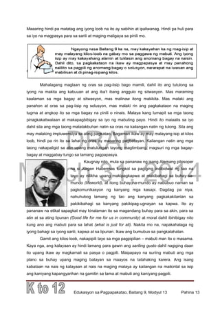 DRAFT
March 31, 2014
Edukasyon sa Pagpapakatao, Baitang 9, Modyul 13 Pahina 13
Maaaring hindi pa matatag ang iyong loob na ito ay sabihin at ipaliwanag. Hindi pa huli para
sa iyo na magpasya para sa sarili at maging maligaya sa pinili mo.
ang iyong loob na ito ay sabihin at ipaliwanag. Hindi pa huli para sa iyo na
magpasya para sa sarili at maging maligaya sa pinili mo.
Mahalagang maglaan ng oras sa pag-iisip bago mamili, dahil ito ang tutulong sa
iyong na makita ang kabuuan at ang iba’t ibang anggulo ng sitwasyon. Mas maraming
kaalaman sa mga bagay at sitwasyon, mas malinaw itong makikita. Mas malaki ang
panahon at oras sa pag-iisip ng solusyon, mas malaki rin ang pagkakataon na maging
tugma at angkop ito sa mga bagay na pinili o ninais. Malaya kang lumapit sa mga taong
pinagkakatiwalaan at makapagbibigay sa iyo ng mabuting payo. Hindi ito maiaalis sa iyo
dahil sila ang mga taong matatakbuhan natin sa oras na kailangan natin ng tulong. Sila ang
may malaking impluwensiya sa ating pagkatao. Bagaman ikaw ay may malayang isip at kilos
loob, hindi pa rin ito sa lahat ng oras ay maaaring pagbatayan. Kailangan natin ang mga
taong nakapaligid sa atin upang matulungan tayong magtimbang, magsuri ng mga bagay-
bagay at maggabay tungo sa tamang pagpapasya.
Kaugnay nito, mula sa pananaw ng isang Alemang pilosoper
na si Jürgen Habermas tungkol sa pagiging indibidwal ng tao na
tayo ay nilikha upang makipagkapwa at makibahagi sa buhay-sa-
mundo (lifeworld), at itong buhay-na-mundo ay nabubuo naman sa
pagkomunikasyon ng kanyang mga kasapi. Dagdag pa niya,
nahuhubog lamang ng tao ang kanyang pagkakakilanlan sa
pakikibahagi sa kanyang pakikipag-ugnayan sa kapwa. Ito ay
pananaw na etikal sapagkat may kinalaman ito sa magandang buhay para sa akin, para sa
atin at sa ating lipunan (Good life for me for us in community) at moral dahil ibinibigay nito
kung ano ang mabuti para sa lahat (what is just for all). Nakita mo na, napakahalaga ng
iyong bahagi sa iyong sarili, kapwa at sa lipunan. Ikaw ang bumubuo sa pangkalahatan.
Gamit ang kilos-loob, nakapipili tayo sa mga pagpipilian – mabuti man ito o masama.
Kaya nga, ang kalayaan ay hindi lamang para gawin ang sariling gusto dahil nagiging daan
ito upang ikaw ay magkamali sa pasya o pagpili. Maipapayo na suriing mabuti ang mga
plano sa buhay upang maging batayan sa maayos na tatahaking karera. Ang isang
kabataan na nais ng kalayaan at nais na maging malaya ay kailangan na maikintal sa isip
ang kaniyang kapangyarihan na gamitin sa tama at mabuti ang kaniyang pagpili.
 