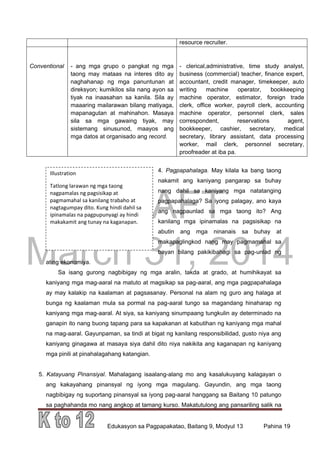 DRAFT
March 31, 2014
Edukasyon sa Pagpapakatao, Baitang 9, Modyul 13 Pahina 19
Illustration
Tatlong larawan ng mga taong
nagpamalas ng pagsisikap at
pagmamahal sa kanilang trabaho at
nagtagumpay dito. Kung hindi dahil sa
ipinamalas na pagpupunyagi ay hindi
makakamit ang tunay na kaganapan.
resource recruiter.
Conventional - ang mga grupo o pangkat ng mga
taong may mataas na interes dito ay
naghahanap ng mga panuntunan at
direksyon; kumikilos sila nang ayon sa
tiyak na inaasahan sa kanila. Sila ay
maaaring mailarawan bilang matiyaga,
mapanagutan at mahinahon. Masaya
sila sa mga gawaing tiyak, may
sistemang sinusunod, maayos ang
mga datos at organisado ang record.
- clerical,administrative, time study analyst,
business (commercial) teacher, finance expert,
accountant, credit manager, timekeeper, auto
writing machine operator, bookkeeping
machine operator, estimator, foreign trade
clerk, office worker, payroll clerk, accounting
machine operator, personnel clerk, sales
correspondent, reservations agent,
bookkeeper, cashier, secretary, medical
secretary, library assistant, data processing
worker, mail clerk, personnel secretary,
proofreader at iba pa.
4. Pagpapahalaga. May kilala ka bang taong
nakamit ang kaniyang pangarap sa buhay
nang dahil sa kaniyang mga natatanging
pagpapahalaga? Sa iyong palagay, ano kaya
ang nagpaunlad sa mga taong ito? Ang
kanilang mga ipinamalas na pagsisikap na
abutin ang mga ninanais sa buhay at
makapaglingkod nang may pagmamahal sa
bayan bilang pakikibahagi sa pag-unlad ng
ating ekonomiya.
Sa isang gurong nagbibigay ng mga aralin, takda at grado, at humihikayat sa
kaniyang mga mag-aaral na matuto at magsikap sa pag-aaral, ang mga pagpapahalaga
ay may kalakip na kaalaman at pagsasanay. Personal na alam ng guro ang halaga at
bunga ng kaalaman mula sa pormal na pag-aaral tungo sa magandang hinaharap ng
kaniyang mga mag-aaral. At siya, sa kaniyang sinumpaang tungkulin ay determinado na
ganapin ito nang buong tapang para sa kapakanan at kabutihan ng kaniyang mga mahal
na mag-aaral. Gayunpaman, sa tindi at bigat ng kanilang responsibilidad, gusto niya ang
kaniyang ginagawa at masaya siya dahil dito niya nakikita ang kaganapan ng kaniyang
mga pinili at pinahalagahang katangian.
5. Katayuang Pinansiyal. Mahalagang isaalang-alang mo ang kasalukuyang kalagayan o
ang kakayahang pinansyal ng iyong mga magulang. Gayundin, ang mga taong
nagbibigay ng suportang pinansyal sa iyong pag-aaral hanggang sa Baitang 10 patungo
sa paghahanda mo nang angkop at tamang kurso. Makatutulong ang pansariling salik na
 