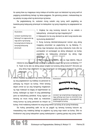 DRAFT
March 31, 2014
Edukasyon sa Pagpapakatao, Baitang 9, Modyul 13 Pahina 20
Illustration:
Larawan ng batang nasa
Baitang 9 na nagsusulat ng
mga plano ng kanyang
kursong kukunin batay sa
kanyang katayuang
pinansyal.
Illustration:
Larawan ng isang batang nangangarap ng
mga salitang nasa itaas na minimithi niya
pagdating ng panahon…ang pagkamit ng
hinahangad sa buhay
ito upang ikaw ay magpasya nang malaya at kumilos ayon sa ikabubuti ng iyong sarili at
pagiging produktibong bahagi ng lakas-paggawa. Sa ganoong paraan, makaaambag ka
sa patuloy na pag-unlad ng ekonomiya ng bansa.
Sa pagkakataong ito, subukan mong sukatin ang iyong sarili pagdating sa
kasalukuyang katayuang pinansyal na kakayahan ng iyong magulang na pagpapaaral sa
iyo.
1. Angkop ba ang kursong kukunin ko sa estado o
kakayahang pinansyal ng mga magulang ko?
2. Kakayanin ko ba ang demand sa akin kung kukuha ako
ng kursong akademiko?
3. Kung kursong teknikal-bokasyonal naman ang aking
magiging priyoridad sa pagtuntong ko ng Baitang 11,
anong mga benepisyo ang aking makukuha mula dito na
pumapabor at sumasagot sa aking sitwasyon sa buhay
pagdating sa katayuang pinansyal ng aking mga
magulang?
4. Sa kursong sining-isports, alin sa mga talento, hilig at
interes ko ang maaari kong maituring na gabay sa pagpili ko ng kurso sa Baitang 11?
5. Tiyak na ba ako sa aking pasya tungkol sa kursong aking kukunin? Ano-ano pa
ang aking mga alalahanin na may kaugnayan sa katayuang pinansyal ng aming
pamilya?
6. Mithiin. Kalakip ng pagkamit ng mithiin sa buhay
ay ang pagkakaroon ng matibay na personal na
pahayag ng misyon sa buhay. Hindi lamang
dapat umiral sa iyo ang hangaring magkaroon
ng mga materyal na bagay at kaginhawaan sa
buhay, kailangan ay isipin rin ang pakikibahagi
para sa kabutihang panlahat. Kung ngayon pa
lamang sa mura mong edad ay matutuhan
mong bumuo ng iyong personal na misyon sa
buhay, hindi malabong makamit mo ang iyong mithiin sa buhay at sa iyong hinaharap.
Sa huling pansariling salik na ito sa pagpili ng tamang kursong kukunin ay
masasabing may malaking bahagi sa pagtamo ng iyong mga naisin sa buhay. Dito na
hinahamon ang iyong kakayahan upang isakatuparan o gawing ganap ang iyong mithiin
 