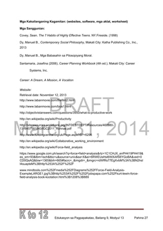 DRAFT
March 31, 2014
Edukasyon sa Pagpapakatao, Baitang 9, Modyul 13 Pahina 27
Mga Kakailanganing Kagamitan: (websites, software, mga aklat, worksheet)
Mga Sanggunian:
Covey, Sean. The 7 Habits of Highly Effective Teens. NY.Fireside. (1998)
Dy, Manuel B., Contemporary Social Philosophy, Makati City: Katha Publishing Co., Inc.,
2013
Dy, Manuel B., Mga Babasahin sa Pilosopiyang Moral.
Santamaria, Josefina (2006), Career Planning Workbook (4th ed.), Makati City: Career
Systems, Inc.
Career: A Dream, A Mission, A Vocation
Website:
Retrieval date: November 12, 2013
http://www.labanmovie.com/thefilm2.html
http://www.labanmovie.com/bios1.html
http://objectivistanswers.com/questions/3950/what-is-productive-work
http://en.wikipedia.org/wiki/Productivity
http://siteresources.worldbank.org/INTDEBTDEPT/Resources/468980-
1316457581843/IGC2011_Ronnas.pdf
http://www.fundingcentral.org.uk/Page.aspx?SP=6296
http://en.wikipedia.org/wiki/Collaborative_working_environment
http://en.wikipedia.org/wiki/Force-field_analysis
https://www.google.com.ph/search?q=force+field+analysis&rlz=1C1CHJX_enPH419PH419&
es_sm=93&tbm=isch&tbo=u&source=univ&sa=X&ei=6RWEUsHsI6WXiAfS6YGoBA&ved=0
CD0QsAQ&biw=1365&bih=665#facrc=_&imgdii=_&imgrc=rdWfRs77EgXvbM%3A%3BN2hsl
I4suapteM%3Bhttp%253A%252F%252F
www.mindtools.com%252Fmedia%252FDiagrams%252FForce-Field-Analysis-
ExampleLARGE1.jpg%3Bhttp%253A%252F%252Fjobspapa.com%252Fkurt-lewin-force-
field-analysis-book-kootation.html%3B1208%3B889
 