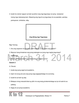 DRAFT
March 31, 2014
Edukasyon sa Pagpapakatao, Modyul 14 Pahina 7
4. Isulat mo naman ngayon sa loob ng kahon ang mga tagumpay na iyong narasanan
noong mga nakaraang taon. Maaaring ang mga ito ay tagumpay mo sa paaralan, pamilya,
pamayanan, simbahan, atbp.
Mga Tanong:
1. Ano ang napansin mo sa iyong sarili matapos mong gawin ang gawain?
2. Mayroon bang kinalaman ang iyong katangian sa iyong mga naging tagumpay?
Ipaliwanag.
3. Paano mo mapananatili ang mabubuting katangian na ito?
Gawain 2
A. Panuto:
1. Isulat ang iyong sagot sa kuwaderno.
2. Isipin mo kung ano-ano ang iyong mga pagpapahalaga mo sa buhay.
2. Isulat ito sa loob ng ulap.
3. Matapos mong maisulat lahat ay piliin mo ang isang pinakamahalaga sa iyo at isulat ito sa
patlang.
4. Ilagay ito sa iyong kuwaderno.
Ang Aking mga Tagumpay
 