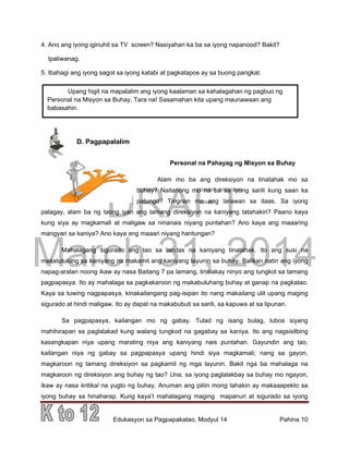 DRAFT
March 31, 2014
Edukasyon sa Pagpapakatao, Modyul 14 Pahina 10
4. Ano ang iyong iginuhit sa TV screen? Nasiyahan ka ba sa iyong napanood? Bakit?
Ipaliwanag.
5. Ibahagi ang iyong sagot sa iyong katabi at pagkatapos ay sa buong pangkat.
D. Pagpapalalim
Personal na Pahayag ng Misyon sa Buhay
Alam mo ba ang direksiyon na tinatahak mo sa
buhay? Naitanong mo na ba sa iyong sarili kung saan ka
patungo? Tingnan mo ang larawan sa itaas. Sa iyong
palagay, alam ba ng taong iyan ang tamang direksiyon na kaniyang tatahakin? Paano kaya
kung siya ay magkamali at maligaw sa ninanais niyang puntahan? Ano kaya ang maaaring
mangyari sa kaniya? Ano kaya ang maaari niyang hantungan?
Mahalagang sigurado ang tao sa landas na kaniyang tinatahak. Ito ang susi na
makatutulong sa kaniyang na makamit ang kaniyang layunin sa buhay. Balikan natin ang iyong
napag-aralan noong ikaw ay nasa Baitang 7 pa lamang, tinalakay ninyo ang tungkol sa tamang
pagpapasya. Ito ay mahalaga sa pagkakaroon ng makabuluhang buhay at ganap na pagkatao.
Kaya sa tuwing nagpapasya, kinakailangang pag-isipan ito nang makailang ulit upang maging
sigurado at hindi maligaw. Ito ay dapat na makabubuti sa sarili, sa kapuwa at sa lipunan.
Sa pagpapasya, kailangan mo ng gabay. Tulad ng isang bulag, lubos siyang
mahihirapan sa paglalakad kung walang tungkod na gagabay sa kaniya. Ito ang nagsisilbing
kasangkapan niya upang marating niya ang kaniyang nais puntahan. Gayundin ang tao,
kailangan niya ng gabay sa pagpapasya upang hindi siya magkamali; nang sa gayon,
magkaroon ng tamang direksiyon sa pagkamit ng mga layunin. Bakit nga ba mahalaga na
magkaroon ng direksiyon ang buhay ng tao? Una, sa iyong paglalakbay sa buhay mo ngayon,
ikaw ay nasa kritikal na yugto ng buhay. Anuman ang piliin mong tahakin ay makaaapekto sa
iyong buhay sa hinaharap. Kung kaya’t mahalagang maging mapanuri at sigurado sa iyong
Upang higit na mapalalim ang iyong kaalaman sa kahalagahan ng pagbuo ng
Personal na Misyon sa Buhay, Tara na! Sasamahan kita upang maunawaan ang
babasahin.
pagnilayan ang babasahin.
 
