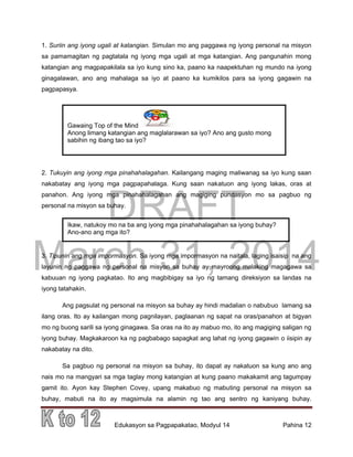 DRAFT
March 31, 2014
Edukasyon sa Pagpapakatao, Modyul 14 Pahina 12
Ikaw, natukoy mo na ba ang iyong mga pinahahalagahan sa iyong buhay?
Ano-ano ang mga ito?
1. Suriin ang iyong ugali at katangian. Simulan mo ang paggawa ng iyong personal na misyon
sa pamamagitan ng pagtatala ng iyong mga ugali at mga katangian. Ang pangunahin mong
katangian ang magpapakilala sa iyo kung sino ka, paano ka naapektuhan ng mundo na iyong
ginagalawan, ano ang mahalaga sa iyo at paano ka kumikilos para sa iyong gagawin na
pagpapasya.
2. Tukuyin ang iyong mga pinahahalagahan. Kailangang maging maliwanag sa iyo kung saan
nakabatay ang iyong mga pagpapahalaga. Kung saan nakatuon ang iyong lakas, oras at
panahon. Ang iyong mga pinahahalagahan ang magiging pundasyon mo sa pagbuo ng
personal na misyon sa buhay.
3. Tipunin ang mga impormasyon. Sa iyong mga impormasyon na naitala, laging isaisip na ang
layunin ng paggawa ng personal na misyon sa buhay ay mayroong malaking magagawa sa
kabuuan ng iyong pagkatao. Ito ang magbibigay sa iyo ng tamang direksiyon sa landas na
iyong tatahakin.
Ang pagsulat ng personal na misyon sa buhay ay hindi madalian o nabubuo lamang sa
ilang oras. Ito ay kailangan mong pagnilayan, paglaanan ng sapat na oras/panahon at bigyan
mo ng buong sarili sa iyong ginagawa. Sa oras na ito ay mabuo mo, ito ang magiging saligan ng
iyong buhay. Magkakaroon ka ng pagbabago sapagkat ang lahat ng iyong gagawin o iisipin ay
nakabatay na dito.
Sa pagbuo ng personal na misyon sa buhay, ito dapat ay nakatuon sa kung ano ang
nais mo na mangyari sa mga taglay mong katangian at kung paano makakamit ang tagumpay
gamit ito. Ayon kay Stephen Covey, upang makabuo ng mabuting personal na misyon sa
buhay, mabuti na ito ay magsimula na alamin ng tao ang sentro ng kaniyang buhay.
Gawaing Top of the Mind
Anong limang katangian ang maglalarawan sa iyo? Ano ang gusto mong
sabihin ng ibang tao sa iyo?
 
