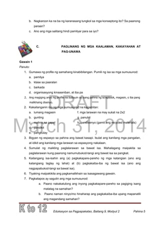 DRAFT
March 31, 2014
Edukasyon sa Pagpapakatao, Baitang 9, Modyul 2 Pahina 5
b. Nagkaroon ka na ba ng karanasang tungkol sa mga konseptong ito? Sa paanong
paraan?
c. Ano ang mga salitang hindi pamilyar para sa iyo?
C. PAGLINANG NG MGA KAALAMAN, KAKAYAHAN AT
PAG-UNAWA
Gawain 1
Panuto:
1. Gumawa ng profile ng samahang kinabibilangan. Pumili ng isa sa mga sumusunod:
a. pamilya
b. klase sa paaralan
c. barkada
d. organisasyong kinaaaniban, at iba pa
2. Ang magiging anyo ng profile na bubuuin ay isang pahina ng scrapbook, magasin, o iba pang
malikhaing disenyo.
2. Kakailanganin mo ng mga sumusunod na kagamitan:
a. lumang magasin f. mga larawan na may sukat na 2x2
b. gunting g. panulat
c. malinis na papel h. pandisenyo (gamit ang recycled materials)
d. pandikit
e. pangkulay
3. Bigyan ng espasyo sa pahina ang bawat kasapi. Isulat ang kanilang mga pangalan,
at idikit ang kanilang mga larawan sa espasyong nakalaan.
4. Sumulat ng maikling paglalarawan sa bawat isa. Mahalagang maipakita sa
paglalarawan kung paanong namumubukod-tangi ang bawat isa sa pangkat.
5. Kailangang isa-isahin ang (a) pagkakapare-pareho ng mga katangian (ano ang
katangiang taglay ng lahat) at (b) pagkakaiba-iba ng bawat isa (ano ang
nagpapabukod-tangi sa bawat isa).
6. Tiyaking maipakikita ang pagkamalikhain sa isasagawang gawain.
7. Pagkatapos ay sagutin ang mga sumusunod:
a. Paano nakakatulong ang inyong pagkakapare-pareho sa pagiging isang
matatag na samahan?
b. Paano naman ninyo/mo hinaharap ang pagkakaiba-iba upang mapanatili
ang magandang samahan?
 
