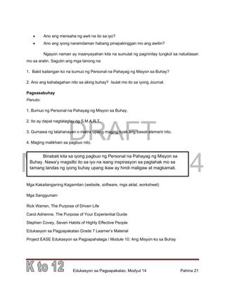 DRAFT
March 31, 2014
Edukasyon sa Pagpapakatao, Modyul 14 Pahina 21
 Ano ang mensahe ng awit na ito sa iyo?
 Ano ang iyong naramdaman habang pinapakinggan mo ang awitin?
Ngayon naman ay inaanyayahan kita na sumulat ng pagninilay tungkol sa natuklasan
mo sa aralin. Sagutin ang mga tanong na:
1. Bakit kailangan ko na bumuo ng Personal na Pahayag ng Misyon sa Buhay?
2. Ano ang kahalagahan nito sa aking buhay? Isulat mo ito sa iyong Journal.
Pagsasabuhay
Panuto:
1. Bumuo ng Personal na Pahayag ng Misyon sa Buhay.
2. Ito ay dapat nagtataglay ng S.M.A.R.T.
3. Gumawa ng talahanayan o matrix upang maging tiyak ang bawat element nito.
4. Maging malikhain sa pagbuo nito.
Mga Kakailanganing Kagamitan (website, software, mga aklat, worksheet)
Mga Sanggunian:
Rick Warren, The Purpose of Driven Life
Carol Adrienne, The Purpose of Your Experiential Guide
Stephen Covey, Seven Habits of Highly Effective People
Edukasyon sa Pagpapakatao Grade 7 Learner’s Material
Project EASE Edukasyon sa Pagpapahalaga / Module 10: Ang Misyon ko sa Buhay
Binabati kita sa iyong pagbuo ng Personal na Pahayag ng Misyon sa
Buhay. Nawa’y magsilbi ito sa iyo na isang inspirasyon sa pagtahak mo sa
tamang landas ng iyong buhay upang ikaw ay hindi maligaw at magkamali.
 