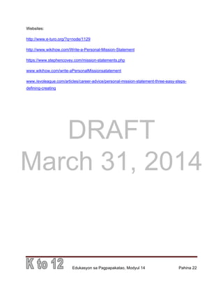 DRAFT
March 31, 2014
Edukasyon sa Pagpapakatao, Modyul 14 Pahina 22
Websites:
http://www.e-turo.org/?q=node/1129
http://www.wikihow.com/Write-a-Personal-Mission-Statement
https://www.stephencovey.com/mission-statements.php
www.wikihow.com/write-aPersonalMissionsatatement
www./evoleague.com/articles/career-advice/personal-mission-statement-three-easy-steps-
defining-creating
 