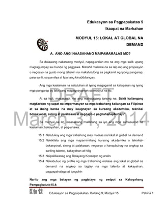 DRAFT
March 31, 2014
Edukasyon sa Pagpapakatao, Baitang 9, Modyul 15 Pahina 1
Edukasyon sa Pagpapakatao 9
Ikaapat na Markahan
MODYUL 15: LOKAL AT GLOBAL NA
DEMAND
A. ANO ANG INAASAHANG MAIPAMAMALAS MO?
Sa dalawang nakaraang modyul, napag-aralan mo na ang mga salik upang
magtagumpay sa mundo ng paggawa. Marahil malinaw na sa isip mo ang propesyon
o negosyo na gusto mong tahakin na makatutulong sa pagkamit ng iyong pangarap;
para sarili, sa pamilya at lipunang kinabibilangan.
Ang mga kaalaman na natutuhan at iyong magagamit sa katuparan ng iyong
mga pangarap ay lalo pang mapagyayaman sa modyul na ito.
At sa huli, masasagot mo ang mahalagang tanong na: Bakit kailangang
magkaroon ng sapat na impormasyon sa mga trabahong kailangan sa Filipinas
at sa ibang bansa na may kaugnayan sa kursong akademiko, teknikal
bokasyonal, sining at palakasan at negosyo o paghahanapbuhay?
Sa modyul na ito, inaasahang malilinang sa iyo ang mga sumusunod na
kaalaman, kakayahan, at pag-unawa:
15.1 Natutukoy ang mga trabahong may mataas na lokal at global na demand
15.2 Nakikilala ang mga mapamimiliang kursong akademiko o teknikal-
bokasyonal, sining at palakasan, negosyo o hanapbuhay na angkop sa
sariling talento, kakayahan at hilig
15.3 Naipaliliwanag ang Batayang Konsepto ng aralin
15.4 Nakabubuo ng profile ng mga trabahong mataas ang lokal at global na
demand na angkop sa taglay na mga talento at kakayahan,
pagpapahalaga at tunguhin
Narito ang mga batayan ng pagtataya ng awtput sa Kakayahang
Pampagkatuto15.4:
 
