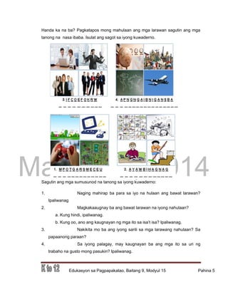 DRAFT
March 31, 2014
Edukasyon sa Pagpapakatao, Baitang 9, Modyul 15 Pahina 5
Handa ka na ba? Pagkatapos mong mahulaan ang mga larawan sagutin ang mga
tanong na nasa ibaba. Isulat ang sagot sa iyong kuwaderno.
Sagutin ang mga sumusunod na tanong sa iyong kuwaderno:
1. Naging mahirap ba para sa iyo na hulaan ang bawat larawan?
Ipaliwanag
2. Magkakaaugnay ba ang bawat larawan na iyong nahulaan?
a. Kung hindi, ipaliwanag.
b. Kung oo, ano ang kaugnayan ng mga ito sa isa’t isa? Ipaliwanag.
3. Nakikita mo ba ang iyong sarili sa mga larawang nahulaan? Sa
papaanong paraan?
4. Sa iyong palagay, may kaugnayan ba ang mga ito sa uri ng
trabaho na gusto mong pasukin? Ipaliwanag.
 