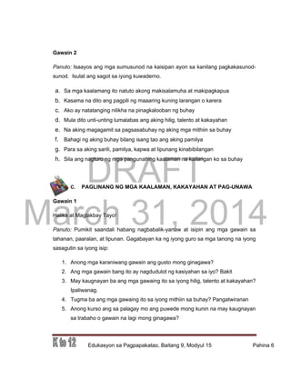 DRAFT
March 31, 2014
Edukasyon sa Pagpapakatao, Baitang 9, Modyul 15 Pahina 6
Gawain 2
Panuto: Isaayos ang mga sumusunod na kaisipan ayon sa kanilang pagkakasunod-
sunod. Isulat ang sagot sa iyong kuwaderno.
a. Sa mga kaalamang ito natuto akong makisalamuha at makipagkapua
b. Kasama na dito ang pagpili ng maaaring kuning larangan o karera
c. Ako ay natatanging nilikha na pinagkalooban ng buhay
d. Mula dito unti-unting lumalabas ang aking hilig, talento at kakayahan
e. Na aking magagamit sa pagsasabuhay ng aking mga mithiin sa buhay
f. Bahagi ng aking buhay bilang isang tao ang aking pamilya
g. Para sa aking sarili, pamilya, kapwa at lipunang kinabibilangan
h. Sila ang nagturo ng mga pangunahing kaalaman na kailangan ko sa buhay
C. PAGLINANG NG MGA KAALAMAN, KAKAYAHAN AT PAG-UNAWA
Gawain 1
Halika at Maglakbay Tayo!
Panuto: Pumikit saandali habang nagbabalik-yanaw at isipin ang mga gawain sa
tahanan, paaralan, at lipunan. Gagabayan ka ng iyong guro sa mga tanong na iyong
sasagutin sa iyong isip:
1. Anong mga karaniwang gawain ang gusto mong ginagawa?
2. Ang mga gawain bang ito ay nagdudulot ng kasiyahan sa iyo? Bakit
3. May kaugnayan ba ang mga gawaing ito sa iyong hilig, talento at kakayahan?
Ipaliwanag.
4. Tugma ba ang mga gawaing ito sa iyong mithiin sa buhay? Pangatwiranan
5. Anong kurso ang sa palagay mo ang puwede mong kunin na may kaugnayan
sa trabaho o gawain na lagi mong ginagawa?
 