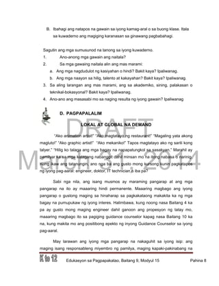 DRAFT
March 31, 2014
Edukasyon sa Pagpapakatao, Baitang 9, Modyul 15 Pahina 8
B. Ibahagi ang natapos na gawain sa iyong kamag-aral o sa buong klase. Itala
sa kuwaderno ang magiging karanasan sa ginawang pagbabahagi.
Sagutin ang mga sumusunod na tanong sa iyong kuwaderno.
1. Ano-anong mga gawain ang naitala?
2. Sa mga gawaing naitala alin ang mas marami:
a. Ang mga nagdudulot ng kasiyahan o hindi? Bakit kaya? Ipaliwanag.
b. Ang mga naayon sa hilig, talento at kakayahan? Bakit kaya? Ipaliwanag.
3. Sa aling larangan ang mas marami, ang sa akademiko, sining, palakasan o
teknikal-bokasyonal? Bakit kaya? Ipaliwanag.
4. Ano-ano ang masasabi mo sa naging resulta ng iyong gawain? Ipaliwanag
D. PAGPAPALALIM
LOKAL AT GLOBAL NA DEMAND
“Ako animation artist!” “Ako magtatayo ng restaurant!” “Magaling yata akong
magluto!” “Ako graphic artist!” “Ako mekaniko!” Tapos magtatayo ako ng sarili kong
talyer.” “Hilig ko talaga ang mga bagay na napapatungkol sa sasakyan.” Marahil ay
pamilyar ka sa mga katagang nabanggit dahil minsan mo na itong nabasa o narinig.
Kung ikaw ang tatanungin, ano nga ba ang gusto mong kursong kunin pagkatapos
ng iyong pag-aaral: engineer, doktor, IT technician o iba pa?
Sabi nga nila, ang isang musmos ay maraming pangarap at ang mga
pangarap na ito ay maaaring hindi permanente. Maaaring magbago ang iyong
pangarap o gustong maging sa hinaharap sa pagkakataong makakita ka ng mga
bagay na pumupukaw ng iyong interes. Halimbawa, kung noong nasa Baitang 4 ka
pa ay gusto mong maging engineer dahil ganoon ang propesyon ng tatay mo,
maaaring magbago ito sa pagiging guidance counselor kapag nasa Baitang 10 ka
na, kung makita mo ang positibong epekto ng inyong Guidance Counselor sa iyong
pag-aaral.
May larawan ang iyong mga pangarap na nakaguhit sa iyong isip: ang
maging isang responsableng miyembro ng pamilya, maging kapaki-pakinabang na
 