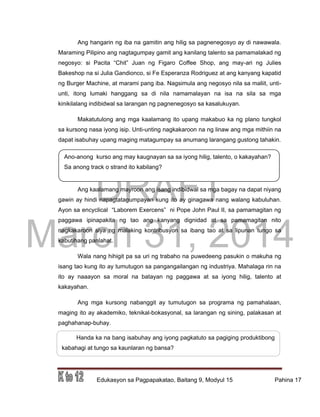 DRAFT
March 31, 2014
Edukasyon sa Pagpapakatao, Baitang 9, Modyul 15 Pahina 17
Ano-anong kurso ang may kaugnayan sa sa iyong hilig, talento, o kakayahan?
Sa anong track o strand ito kabilang?
Handa ka na bang isabuhay ang iyong pagkatuto sa pagiging produktibong
kabahagi at tungo sa kaunlaran ng bansa?
Ang hangarin ng iba na gamitin ang hilig sa pagnenegosyo ay di nawawala.
Maraming Pilipino ang nagtagumpay gamit ang kanilang talento sa pamamalakad ng
negosyo: si Pacita “Chit” Juan ng Figaro Coffee Shop, ang may-ari ng Julies
Bakeshop na si Julia Gandionco, si Fe Esperanza Rodriguez at ang kanyang kapatid
ng Burger Machine, at marami pang iba. Nagsimula ang negosyo nila sa maliit, unti-
unti, itong lumaki hanggang sa di nila namamalayan na isa na sila sa mga
kinikilalang indibidwal sa larangan ng pagnenegosyo sa kasalukuyan.
Makatutulong ang mga kaalamang ito upang makabuo ka ng plano tungkol
sa kursong nasa iyong isip. Unti-unting nagkakaroon na ng linaw ang mga mithiin na
dapat isabuhay upang maging matagumpay sa anumang larangang gustong tahakin.
Ang kaalamang mayroon ang isang indibidwal sa mga bagay na dapat niyang
gawin ay hindi napagtatagumpayan kung ito ay ginagawa nang walang kabuluhan.
Ayon sa encyclical “Laborem Exercens” ni Pope John Paul II, sa pamamagitan ng
paggawa ipinapakita ng tao ang kanyang dignidad at sa pamamagitan nito
nagkakaroon siya ng malaking kontribusyon sa ibang tao at sa lipunan tungo sa
kabutihang panlahat.
Wala nang hihigit pa sa uri ng trabaho na puwedeeng pasukin o makuha ng
isang tao kung ito ay tumutugon sa pangangailangan ng industriya. Mahalaga rin na
ito ay naaayon sa moral na batayan ng paggawa at sa iyong hilig, talento at
kakayahan.
Ang mga kursong nabanggit ay tumutugon sa programa ng pamahalaan,
maging ito ay akademiko, teknikal-bokasyonal, sa larangan ng sining, palakasan at
paghahanap-buhay.
 