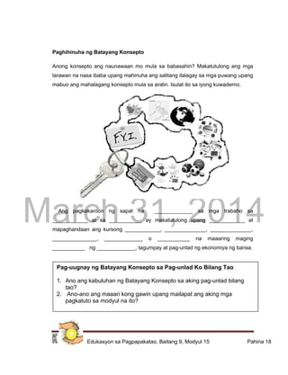 DRAFT
March 31, 2014
Edukasyon sa Pagpapakatao, Baitang 9, Modyul 15 Pahina 18
Paghihinuha ng Batayang Konsepto
Anong konsepto ang naunawaan mo mula sa babasahin? Makatutulong ang mga
larawan na nasa ibaba upang mahinuha ang salitang ilalagay sa mga puwang upang
mabuo ang mahalagang konsepto mula sa aralin. Isulat ito sa iyong kuwaderno.
Ang pagkakaroon ng sapat na _____________ sa mga trabaho sa
____________ at sa ___________ ay makatutulong upang ____________ at
mapaghandaan ang kursong ____________, ______________, ______________,
_______________, _____________ o ___________ na maaaring maging
___________ ng _____________, tagumpay at pag-unlad ng ekonomiya ng bansa.
Pag-uugnay ng Batayang Konsepto sa Pag-unlad Ko Bilang Tao
1. Ano ang kabuluhan ng Batayang Konsepto sa aking pag-unlad bilang
tao?
2. Ano-ano ang maaari kong gawin upang mailapat ang aking mga
pagkatuto sa modyul na ito?
 